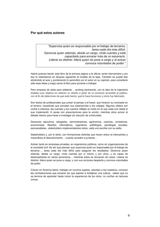 4
Por qué estos autores
Habrá quienes leerán este libro de la primera página a la última: serán bienvenidos y por
eso lo redactamos en bloques siguiendo el modelo de la tapa. También se puede leer
abriéndolo al azar y ponderando lo aprendido por el autor en su capítulo, para considerar
sólo esas ideas y luego cerrar el libro para ponerse a trabajar.
Pero empieza de atrás para adelante… working backwards, con la idea de la ingeniería
inversa cuyo objetivo es obtener un diseño a partir de un producto accesible al público,
con el fin de determinar de qué está hecho, qué lo hace funcionar y cómo fue fabricado.
Son textos de profesionales que juntan el pensar y el hacer, que hicieron su noviciado en
el terreno, hacedores que someten sus experiencias a los colegas. Algunos relatos son
cortos e intensos, las cuentas y los cuentos reflejan el modo en el que cada uno relata lo
que implementó. A veces con prescripciones para la acción, mientras otros avivan el
debate interior para hacer e investigar sin solución de continuidad.
Decisores ejecutivos -abogados, administradores, agrónomos, coaches, contadores,
economistas, filósofos, informáticos, ingenieros, politólogos, psicólogos sociales,
psicoanalistas-, stakeholders implementadores todos, cada uno escribe con su estilo.
Stakeholders y, por lo tanto, con formaciones distintas que hacen arduo el intercambio y
maravilloso el descubrimiento… cuando acceden a juntarse…
Actúan tanto en empresas privadas, en organismos públicos, como en organizaciones de
la sociedad civil. De ahí que piensan que supervisa quien es responsable por el trabajo de
terceros…, tarea cada día más difícil para asegurar los resultados. Gerencia quien
además, desde un cargo, rinde cuentas por sí mismo y por otros, y es capaz de
desempeñarse en varios escenarios… mientras estos se renuevan sin cesar. Liderar es
distinto: lidera quien se pone a cargo, y con sus acciones despierta y convoca voluntades
de poder.
Crecen en America latina, trabajan en muchos lugares, estudian a los maestros, conocen
las contradicciones que encaran los que aspiran a fortalecer una cultura, saben que no
se termina de aprender hasta incluir la experiencia de los otros, no confían en lecturas
únicas.
“Supervisa quien es responsable por el trabajo de terceros,
tarea cada día más difícil.
Gerencia quien además, desde un cargo, rinde cuentas y está
capacitado para encarar más de un escenario.
Liderar es distinto: lidera quien se pone a cargo y al actuar
convoca voluntades de poder.”
 