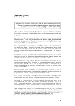 5
Verde, azul y blanco
Carlos Altschul
¿Cómo gestionar cambios complejos? ¿Cómo hacerse cargo cuando todos a su alrededor
se paralizan? Para lograrlo le propongo que imagine un hecho que tiene derivaciones que
lo superan…1
Lejos de ser un problema, la masacre de Niza es una maraña. Tras la destrucción, si usted
estuviera de paso… ¿cómo hacer un rápido barrido del hecho tal cual se desarrolló, en ese
contexto de época y actuar con efectividad en el marco de lo posible? ¿Cómo hacer lo que
corresponde? ¿Cómo ser contemporáneo?2
Usted respondería que el caso excede sus capacidades, pero que quizá su experiencia de
vida le permitiera apelar a la intuición. Sin duda, cuanta más experiencia de vida tenga
usted, cuanto más haya estado cerca de buenos maestros, cuanto más coherencia
mantenga con sus convicciones, se concentrará con una intensidad brutal, y por mucho no
le errará….
Y para liderar, en el caos, buscará el mínimo común denominador, llegará a una solución a
medio camino. Y con ello habrá creado una instancia fundacional, de ahí en adelante será
recordado como alguien que, en un caso descomunal, hizo lo que debía.
Pasado el momento querrá gestionar. Para ello necesitará armar la estructura de una
coalición de voluntades. Deberá pactar con los interesados porque no podría resolverlo
solo, menos aún apelando a lo que sabe de empresas. Ganará en poder politico en la
medida en que logre bajar las tensiones y el liderazgo le será conferido por los otros, no por
el cargo con el que llegó.
De ahí en adelante deberá concentrarse en cuestiones concretas, reconocer que todo no
puede, que existen controversias -si presta atención a una faceta del caso, otros factores se
le desmoronarán-, y deberá avanzar creando instrumentos de gestión…
Sí, ya sabemos que por suerte nunca le tocará algo de esa magnitud, pero sin llegar a las
dimensiones de aquel caso, gestionar en las organizaciones incluye atolladeros similares.
Administrar día a día mientras se transforman aspectos esenciales de la cultura no se
puede delegar a la línea porque ellos no están en condiciones de llevarlo a cabo por sí
solos, y hasta pueden postergar, o destruir la intención de mejora. La solución surge con
especialistas internos y colegas externos dedicados a una transformación en tres niveles: el
																																																								
1 Ante un problema mayor, se espera que el responsable apele a su intuición, a su suerte y a la capacidad
de encontrar soluciones de compromiso, pero es como presentarle una ecuación diferencial no lineal del
treintayunavo orden, lo cual es una tarea técnicamente inabordable. Quien desee profundizar el tema puede
acudir a la Dinámica de los Sistemas, y escuchar la Conferencia James R. Killian 1988 de Forrester, J. W.
The common foundation underlying physical and social systems. publicado 4 Dic 2015.
2 La noción la desarrolla Christian Tiscornia en Aprender sustentabilidad, en este texto.
 