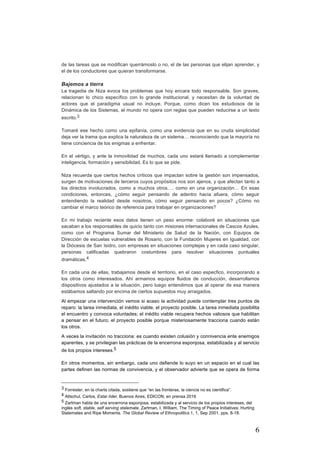6
de las tareas que se modifican querrámoslo o no, el de las personas que elijan aprender, y
el de los conductores que quieran transformarse.
Bajemos a tierra
La tragedia de Niza evoca los problemas que hoy encara todo responsable. Son graves,
relacionan lo chico específico con lo grande institucional, y necesitan de la voluntad de
actores que el paradigma usual no incluye. Porque, como dicen los estudiosos de la
Dinámica de los Sistemas, el mundo no opera con reglas que pueden reducirse a un texto
escrito.3
Tomaré ese hecho como una epifanía, como una evidencia que en su cruda simplicidad
deja ver la trama que explica la naturaleza de un sistema… reconociendo que la mayoría no
tiene conciencia de los enigmas a enfrentar.
En el vértigo, y ante la inmovilidad de muchos, cada uno estará llamado a complementar
inteligencia, formación y sensibilidad. Es lo que se pide.
Niza recuerda que ciertos hechos críticos que impactan sobre la gestión son impensados,
surgen de motivaciones de terceros cuyos propósitos nos son ajenos, y que afectan tanto a
los directos involucrados, como a muchos otros…. como en una organización… En esas
condiciones, entonces, ¿cómo seguir pensando de adentro hacia afuera, cómo seguir
entendiendo la realidad desde nosotros, cómo seguir pensando en pocos? ¿Cómo no
cambiar el marco teórico de referencia para trabajar en organizaciones?
En mi trabajo reciente esos datos tienen un peso enorme: colaboré en situaciones que
sacaban a los responsables de quicio tanto con misiones internacionales de Cascos Azules,
como con el Programa Sumar del Ministerio de Salud de la Nación, con Equipos de
Dirección de escuelas vulnerables de Rosario, con la Fundación Mujeres en Igualdad, con
la Diócesis de San Isidro, con empresas en situaciones complejas y en cada caso singular,
personas calificadas quebraron costumbres para resolver situaciones puntuales
dramáticas.4
En cada una de ellas, trabajamos desde el territorio, en el caso especfico, incorporando a
los otros como interesados. Ahí armamos equipos fluidos de conducción, desarrollamos
dispositivos ajustados a la situación, pero luego entendimos que al operar de esa manera
estábamos saltando por encima de ciertos supuestos muy arraigados.
Al empezar una intervención vemos si acaso la actividad puede contemplar tres puntos de
reparo: la tarea inmediata, el inédito viable, el proyecto posible. La tarea inmediata posibilita
el encuentro y convoca voluntades; el inédito viable recupera hechos valiosos que habilitan
a pensar en el futuro; el proyecto posible porque misteriosamente tracciona cuando están
los otros.
A veces la invitación no tracciona: es cuando existen colusión y connivencia ente enemigos
aparentes, y se privilegian las prácticas de la encerrona esponjosa, estabilizada y al servicio
de los propios intereses.5
En otros momentos, sin embargo, cada uno defiende lo suyo en un espacio en el cual las
partes definen las normas de convivencia, y el observador advierte que se opera de forma
																																																								
3 Forrester, en la charla citada, sostiene que “en las fronteras, la ciencia no es cientifica”.
4 Altschul, Carlos, Estar líder, Buenos Aires, EDICON, en prensa 2016
5 Zartman habla de una encerrona esponjosa, estabilizada y al servicio de los propios intereses, del
inglés soft, stable, self serving stalemate. Zartman, I. William, The Timing of Peace Initiatives: Hurting
Stalemates and Ripe Moments. The Global Review of Ethnopolitics 1, 1, Sep 2001, pps. 8-18.
 