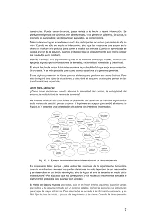 7
constructiva. Puede tomar distancia, pasar revista a lo hecho y reunir información. Se
produce inteligencia: se conversa, con abierto recato, y se genera un colectivo. Se busca, la
intención es superadora: se intercambian supuestos, se contemporiza.
Tales instancias logran extenderse cuando los participantes acuerdan qué harán de ahí en
más. Cuando no sólo se amplía el intercambio, sino que las conjeturas que surgen en la
charla se vuelcan a la práctica para poner a prueba sus efectos. Cuando el aprendizaje se
vuelca a favor de la solución, cuando el diálogo lleva al descubrimiento que intenta aplicar
los resultados en lo cotidiano.
Pasado el tiempo, ese experimento queda en la memoria como algo insólito, inclusive una
epopeya, signada por combinaciones de sensatez, racionalidad, honestidad y creatividad.
El simple hecho de lanzar la iniciativa aumenta la probabilidad de que surja esta sensación.
O una crisis. Y es más probable que ocurra cuando apasiona y la gente es generosa.
Estas páginas presentan las ideas que nos sirvieron para gestionar en casos distintos. Para
ello distinguiré tres tipos de situaciones, y describiré el esquema usado para pensar en las
transformaciones requeridas.
Ante todo, ubicarse
¿Cómo tomar decisiones cuando abruma la intensidad del cambio, la ambigüedad del
entorno, la multiplicidad de frentes de tormenta?
Me interesa analizar las condiciones de posibilidad de desarrollo de cambios significativos
en la manera de percibir, pensar y operar. Y lo primero es aceptar que cambió el entorno: la
Figura 30. 1 describe una constelación de actores con intereses encontrados.
Fig. 30. 1 - Ejemplo de constelación de interesados en un caso empresario
Es innecesario listar, porque ¿cabe aplicar las nociones de la organización burocrática
cuando se enfrentan casos en los que las decisiones no solo dependen de un responsable
y se desarrollan en un ámbito restringido, sino de lograr el aval de terceros en medio de la
incertidumbre? Por supuesto que no corresponde, y se necesitan lineamientos sensatos e
instrumentos probados para avanzar con seriedad.
El marco de Stacey muestra proyectos, que en el rincón inferior izquierdo, suponen tareas
previsibles y de alcance limitado en un entorno estable, donde las acciones se estructuran
para lograr la mayor eficiencia. Para atenderlas se accede a la información necesaria, y es
fácil fijar fechas de inicio, y plazos de seguimiento y de cierre. Cuando la tarea presenta
 