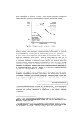 8
alguna complicación, un experto la fragmenta y asigna a quien corresponda, confiando en
que será abordada siguiendo un orden establecido. Se habla de situaciones mansas.6
Fig. 30. 2 – Matriz de acuerdo y certidumbre de Stacey
Hoy encaramos las marañas del rincón superior derecho. Se ignora cómo atenderlas, los
resultados estarán sujetos a múltiples condicionamientos y no se conjetura en qué orden
convendría encararlos, ni cómo resguardar la autonomía al convocar para entenderlos.
No tienen bordes, deben enmarcarse antes de definir la preocupación crítica, y aún así,
puesto que involucran a varios, dentro y fuera de cada organización, cada cual irá
definiendo sus metas, la información a requerir y cuándo y dónde hacerlo para ahí captar
los resultados aceptables, y determinar cuándo alejarse. Son espesas, tienen otra
dimensión, requieren de personas que disfrutan de situaciones que no dan respiro, de quien
puede hacer un rápido paneo para captar la esencia del caso en sus propios términos. De
quien tenga brújula política, habilidad para equilibrar las preocupaciones gerenciales con
las prioridades del proyecto superador y que aún en las condiciones más exigentes puede
decir “esta es la ocasión para hacer las cosas bien…”
Quien haya leído el párrafo anterior, sabrá que previo a dar un paso, hace falta construir
credibilidad; quien los haya vivido, sabrá que a menudo, en la desesperación, el conductor
irresponsable, complicado, conflictuado y contradictorio, ni siquiera cumple la digna tarea
de supervisar, abdica complicando y, cómodo, solo atina a repartir más tareas y a recargar
más los controles, en vez de ponerse a pensar.7
		
Por ello distinguiré las situaciones conocidas de la primera columna, y sus correspondientes
problemas mansos cuyo propósito es mejorar el proyecto sin modificar su esencia, de las
situaciones que procuran transformar la organización y que llamaré problemas
enmarañados.	
																																																								
6 Stacey, R. (1996) Strategic Management and Organizational Dynamics. London: Pitman; Rittel, H. y
Webber. M. (1984). Planning problems are wicked problems, en N. Cross (Ed.) Developments in Design
Methodology. New York: John Wiley
7 El estratega se desenvuelve en un escenario que alterna problemas pasibles de solución, conflictos
con pérdidas y beneficios, y dilemas en los que cada elección tiene sus costos, siendo la peor no hacer
nada. Altschul, Carlos, Dinámica de la negociación estratégica. Buenos Aires, Granica, 2003.
“Solo lo se empíricamente.”
 