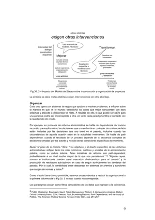 9
	
Fig 30. 3 – Impacto del Modelo de Stacey sobre la conducción y organización de proyectos
La síntesis es clara: metas distintas exigen intervenciones con otro abordaje.
Organizar
Cada uno opera con sistemas de reglas que ayudan a resolver problemas, e influyen sobre
la manera en que ve el mundo: selecciona los datos que mejor concuerdan con esos
sistemas y procede a desconocer el resto. A resultas de ello, lo que puede ser obvio para
una persona podría ser imperceptible a otra, en tanto cada paradigma filtra el contacto con
la realidad de otro modo.
Por ejemplo, en procesos de reforma administrativa se habla de dependencia del camino
recorrido que explica cómo las decisiones que uno enfrenta en cualquier circunstancia dada
están limitadas por las decisiones que uno tomó en el pasado, inclusive cuando las
circunstancias de aquella ocasión sean en la actualidad irrelevantes. Se habla de path
dependence, cuando el resultado de un proceso depende de la secuencia completa de
decisiones tomadas por los actores y no sólo de las condiciones específicas del momento.
Alude “al peso de la historia.” Dice: “Los objetivos y el diseño específico de las reformas
administrativas reflejan tanto los roles históricos, políticos y sociales de la administración
pública, como su cultura interna. Tales iniciativas de reforma son path-dependent,
probablemente a un nivel mucho mayor de lo que nos percatemos.” Y “Algunas leyes,
normas e instituciones pueden crear marcados desincentivos para el cambio” y la
producción de resultados sub-óptimos en caso de seguir acríticamente los senderos del
pasado. Por lo cual, la credibilidad debe descansar en sistemas de premios y sanciones
que surgen de normas y tratos.8
Como si todo fuera claro y previsible, estamos acostumbrados a reducir lo organizacional a
la primera columna de la Fig 30. 3 incluso cuando no corresponde.
Los paradigmas actúan como filtros tamizadores de los datos que ingresan a la conciencia.
																																																								
8 Pollitt, Chistopher, Bouckaert, Geert, Public Management Reform: A Comparative Analysis. Oxford,
Oxford University Press, 2004; Pierson, Paul, Increasing Returns, Path Dependence, and the Study of
Politics. The American Political Science Review 49 (2), 2004, pps. 251-267
 