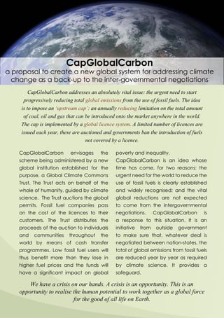CapGlobalCarbon
a proposal to create a new global system for addressing climate
change as a back-up to the inter-governmental negotiations
CapGlobalCarbon addresses an absolutely vital issue: the urgent need to start
progressively reducing total global emissions from the use of fossil fuels. The idea
is to impose an ‘upstream cap’: an annually reducing limitation on the total amount
of coal, oil and gas that can be introduced onto the market anywhere in the world.
The cap is implemented by a global licence system. A limited number of licences are
issued each year, these are auctioned and governments ban the introduction of fuels
not covered by a licence.
We have a crisis on our hands. A crisis is an opportunity. This is an
opportunity to realise the human potential to work together as a global force
for the good of all life on Earth.
poverty and inequality.
CapGlobalCarbon is an idea whose
time has come, for two reasons: the
urgent need for the world to reduce the
use of fossil fuels is clearly established
and widely recognised; and the vital
global reductions are not expected
to come from the intergovernmental
negotiations. CapGlobalCarbon is
a response to this situation. It is an
initiative from outside government
to make sure that, whatever deal is
negotiated between nation-states, the
total of global emissions from fossil fuels
are reduced year by year as required
by climate science. It provides a
safeguard.
CapGlobalCarbon envisages the
scheme being administered by a new
global institution established for the
purpose, a Global Climate Commons
Trust. The Trust acts on behalf of the
whole of humanity, guided by climate
science. The Trust auctions the global
permits. Fossil fuel companies pass
on the cost of the licences to their
customers. The Trust distributes the
proceeds of the auction to individuals
and communities throughout the
world by means of cash transfer
programmes. Low fossil fuel users will
thus benefit more than they lose in
higher fuel prices and the funds will
have a significant impact on global
 