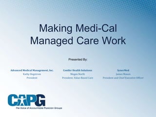 Making Medi-Cal
Managed Care Work
Advanced Medical Management, Inc.
Kathy Hegstrom
President
Conifer Health Solutions
Megan North
President, Value-Based Care
SynerMed
James Mason
President and Chief Executive Officer
Presented By:
 