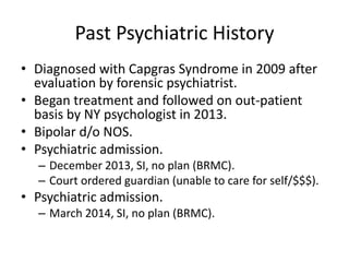 Past Psychiatric History
• Diagnosed with Capgras Syndrome in 2009 after
evaluation by forensic psychiatrist.
• Began treatment and followed on out-patient
basis by NY psychologist in 2013.
• Bipolar d/o NOS.
• Psychiatric admission.
– December 2013, SI, no plan (BRMC).
– Court ordered guardian (unable to care for self/$$$).
• Psychiatric admission.
– March 2014, SI, no plan (BRMC).
 
