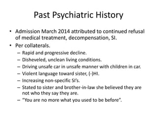 Past Psychiatric History
• Admission March 2014 attributed to continued refusal
of medical treatment, decompensation, SI.
• Per collaterals.
– Rapid and progressive decline.
– Disheveled, unclean living conditions.
– Driving unsafe car in unsafe manner with children in car.
– Violent language toward sister, (-)HI.
– Increasing non-specific SI’s.
– Stated to sister and brother-in-law she believed they are
not who they say they are.
– “You are no more what you used to be before”.
 