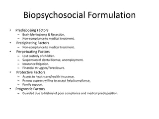 Biopsychosocial Formulation
• Predisposing Factors
– Brain Meningioma & Resection.
– Non-compliance to medical treatment.
• Precipitating Factors
– Non-compliance to medical treatment.
• Perpetuating Factors
– Lost custody of children.
– Suspension of dental license, unemployment.
– Insurance litigation.
– Financial struggles/Foreclosure.
• Protective Factors
– Access to healthcare/health insurance.
– Px now appears willing to accept help/compliance.
– Family support.
• Prognostic Factors
– Guarded due to history of poor compliance and medical predisposition.
 