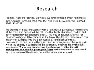 Research
Fennig S, Naisberg-Fennig S, Bromet E. [Capgras' syndrome with right frontal
meningioma]. Harefuah. 1994 Mar 15;126(6):320-1, 367. Hebrew. PubMed
PMID: 8194787.
We present a 43-year-old woman with a right frontal parasagittal meningioma
of the brain who developed the delusion that her husband and children had
been replaced by doubles (look-alikes). This type of delusion is typical for
Capgras' syndrome. After removal of the tumor the delusion disappeared. The
majority of such patients are diagnosed as paranoid schizophrenia.
However, in the past decade there has been an increasing number of cases in
which the etiology is suspected of being organic, involving mainly the right
hemisphere. The case presented is unique because it is the first with
meningioma as a possible pathogenic factor in the syndrome, as evidenced
by the cessation of the delusion when the tumor was removed.
 