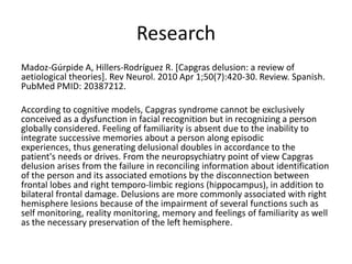 Research
Madoz-Gúrpide A, Hillers-Rodríguez R. [Capgras delusion: a review of
aetiological theories]. Rev Neurol. 2010 Apr 1;50(7):420-30. Review. Spanish.
PubMed PMID: 20387212.
According to cognitive models, Capgras syndrome cannot be exclusively
conceived as a dysfunction in facial recognition but in recognizing a person
globally considered. Feeling of familiarity is absent due to the inability to
integrate successive memories about a person along episodic
experiences, thus generating delusional doubles in accordance to the
patient's needs or drives. From the neuropsychiatry point of view Capgras
delusion arises from the failure in reconciling information about identification
of the person and its associated emotions by the disconnection between
frontal lobes and right temporo-limbic regions (hippocampus), in addition to
bilateral frontal damage. Delusions are more commonly associated with right
hemisphere lesions because of the impairment of several functions such as
self monitoring, reality monitoring, memory and feelings of familiarity as well
as the necessary preservation of the left hemisphere.
 