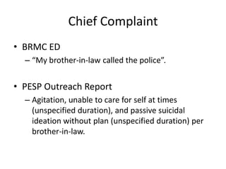 Chief Complaint
• BRMC ED
– “My brother-in-law called the police”.
• PESP Outreach Report
– Agitation, unable to care for self at times
(unspecified duration), and passive suicidal
ideation without plan (unspecified duration) per
brother-in-law.
 