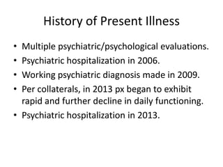 History of Present Illness
• Multiple psychiatric/psychological evaluations.
• Psychiatric hospitalization in 2006.
• Working psychiatric diagnosis made in 2009.
• Per collaterals, in 2013 px began to exhibit
rapid and further decline in daily functioning.
• Psychiatric hospitalization in 2013.
 