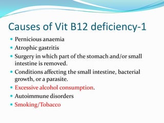 Causes of Vit B12 deficiency-1
 Pernicious anaemia
 Atrophic gastritis
 Surgery in which part of the stomach and/or small
intestine is removed.
 Conditions affecting the small intestine, bacterial
growth, or a parasite.
 Excessive alcohol consumption.
 Autoimmune disorders
 Smoking/Tobacco
 