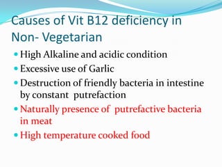 Causes of Vit B12 deficiency in
Non- Vegetarian
 High Alkaline and acidic condition
 Excessive use of Garlic
 Destruction of friendly bacteria in intestine
by constant putrefaction
 Naturally presence of putrefactive bacteria
in meat
 High temperature cooked food
 