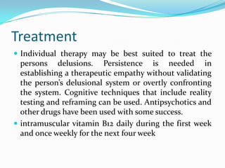 Treatment
 Individual therapy may be best suited to treat the
persons delusions. Persistence is needed in
establishing a therapeutic empathy without validating
the person’s delusional system or overtly confronting
the system. Cognitive techniques that include reality
testing and reframing can be used. Antipsychotics and
other drugs have been used with some success.
 intramuscular vitamin B12 daily during the first week
and once weekly for the next four week
 