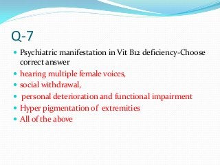 Q-7
 Psychiatric manifestation in Vit B12 deficiency-Choose
correct answer
 hearing multiple female voices,
 social withdrawal,
 personal deterioration and functional impairment
 Hyper pigmentation of extremities
 All of the above
 