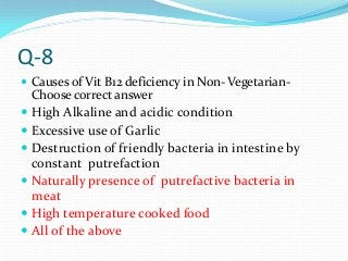 Q-8
 Causes of Vit B12 deficiency in Non- Vegetarian-
Choose correct answer
 High Alkaline and acidic condition
 Excessive use of Garlic
 Destruction of friendly bacteria in intestine by
constant putrefaction
 Naturally presence of putrefactive bacteria in
meat
 High temperature cooked food
 All of the above
 