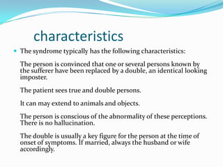 characteristics
 The syndrome typically has the following characteristics:
The person is convinced that one or several persons known by
the sufferer have been replaced by a double, an identical looking
imposter.
The patient sees true and double persons.
It can may extend to animals and objects.
The person is conscious of the abnormality of these perceptions.
There is no hallucination.
The double is usually a key figure for the person at the time of
onset of symptoms. If married, always the husband or wife
accordingly.
 