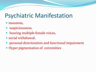 Psychiatric Manifestation
 insomnia,
 suspiciousness,
 hearing multiple female voices,
 social withdrawal,
 personal deterioration and functional impairment
 Hyper pigmentation of extremities
 
