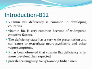 Introduction-B12
 Vitamin B12 deficiency is common in developing
countries
 vitamin B12 is very common because of widespread
causative factors.
 The deficiency state has a very wide presentation and
can cause or exacerbate neuropsychiatric and other
vague symptoms.
 It has been observed that vitamin B12 deficiency is far
more prevalent than expected
 prevalence ranges up to 65% among Indian men
 
