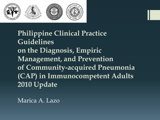 Philippine Clinical Practice
Guidelines
on the Diagnosis, Empiric
Management, and Prevention
of Community-acquired Pneumonia
(CAP) in Immunocompetent Adults
2010 Update

Marica A. Lazo
 