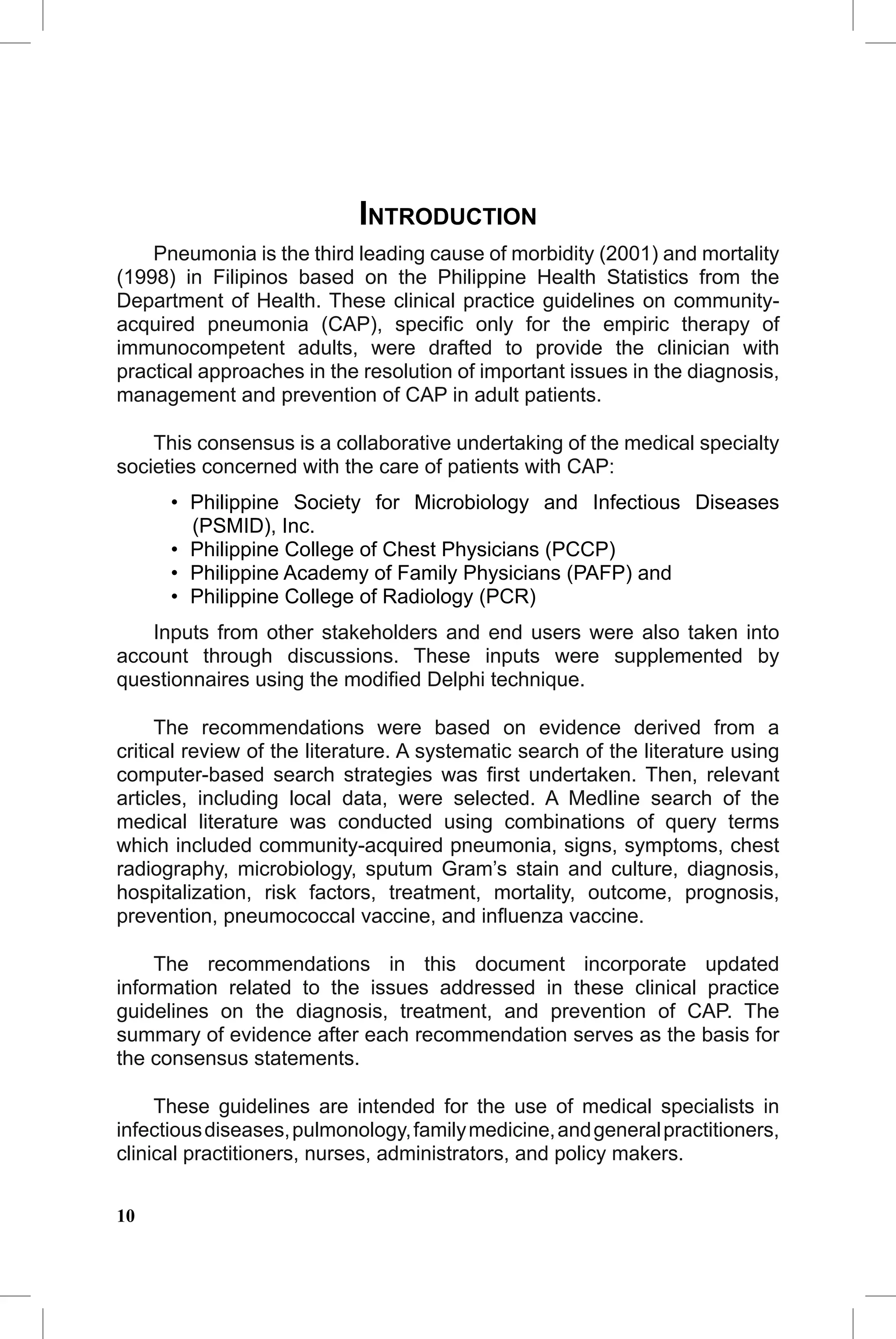CAP Guidelines


                            INTRODUCTION
    Pneumonia is the third leading cause of morbidity (2001) and mortality
(1998) in Filipinos based on the Philippine Health Statistics from the
Department of Health. These clinical practice guidelines on community-
acquired pneumonia (CAP), speciﬁc only for the empiric therapy of
immunocompetent adults, were drafted to provide the clinician with
practical approaches in the resolution of important issues in the diagnosis,
management and prevention of CAP in adult patients.

    This consensus is a collaborative undertaking of the medical specialty
societies concerned with the care of patients with CAP:
      • Philippine Society for Microbiology and Infectious Diseases
        (PSMID), Inc.
      • Philippine College of Chest Physicians (PCCP)
      • Philippine Academy of Family Physicians (PAFP) and
      • Philippine College of Radiology (PCR)
   Inputs from other stakeholders and end users were also taken into
account through discussions. These inputs were supplemented by
questionnaires using the modiﬁed Delphi technique.

     The recommendations were based on evidence derived from a
critical review of the literature. A systematic search of the literature using
computer-based search strategies was ﬁrst undertaken. Then, relevant
articles, including local data, were selected. A Medline search of the
medical literature was conducted using combinations of query terms
which included community-acquired pneumonia, signs, symptoms, chest
radiography, microbiology, sputum Gram’s stain and culture, diagnosis,
hospitalization, risk factors, treatment, mortality, outcome, prognosis,
prevention, pneumococcal vaccine, and inﬂuenza vaccine.

     The recommendations in this document incorporate updated
information related to the issues addressed in these clinical practice
guidelines on the diagnosis, treatment, and prevention of CAP. The
summary of evidence after each recommendation serves as the basis for
the consensus statements.

     These guidelines are intended for the use of medical specialists in
infectious diseases, pulmonology, family medicine, and general practitioners,
clinical practitioners, nurses, administrators, and policy makers.


10
 