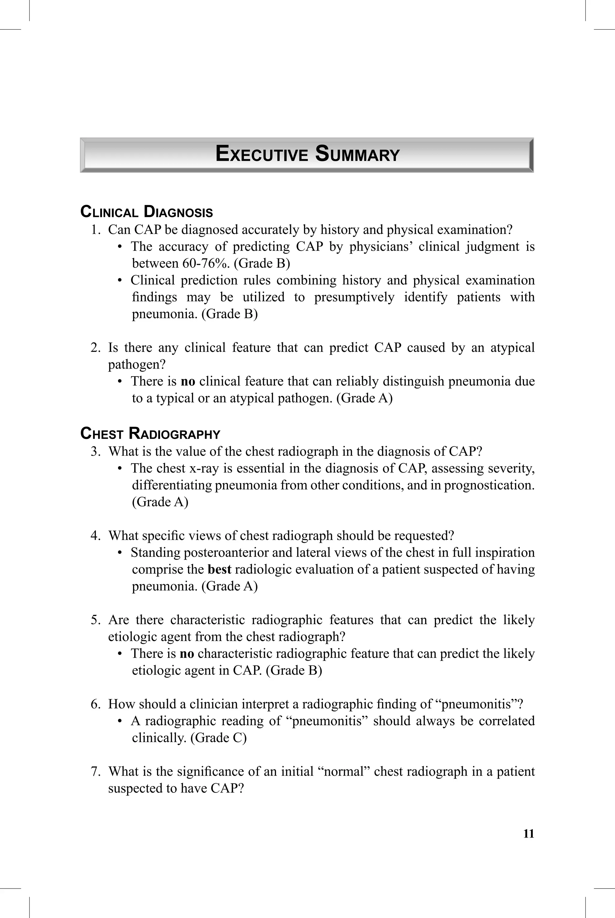 CAP Guidelines 2010 Update


                       EXECUTIVE SUMMARY

CLINICAL DIAGNOSIS
 1. Can CAP be diagnosed accurately by history and physical examination?
     • The accuracy of predicting CAP by physicians’ clinical judgment is
       between 60-76%. (Grade B)
     • Clinical prediction rules combining history and physical examination
       ﬁndings may be utilized to presumptively identify patients with
       pneumonia. (Grade B)

 2. Is there any clinical feature that can predict CAP caused by an atypical
    pathogen?
      • There is no clinical feature that can reliably distinguish pneumonia due
         to a typical or an atypical pathogen. (Grade A)

CHEST RADIOGRAPHY
 3. What is the value of the chest radiograph in the diagnosis of CAP?
     • The chest x-ray is essential in the diagnosis of CAP, assessing severity,
       differentiating pneumonia from other conditions, and in prognostication.
       (Grade A)

 4. What speciﬁc views of chest radiograph should be requested?
     • Standing posteroanterior and lateral views of the chest in full inspiration
       comprise the best radiologic evaluation of a patient suspected of having
       pneumonia. (Grade A)

 5. Are there characteristic radiographic features that can predict the likely
    etiologic agent from the chest radiograph?
      • There is no characteristic radiographic feature that can predict the likely
         etiologic agent in CAP. (Grade B)

 6. How should a clinician interpret a radiographic ﬁnding of “pneumonitis”?
     • A radiographic reading of “pneumonitis” should always be correlated
       clinically. (Grade C)

 7. What is the signiﬁcance of an initial “normal” chest radiograph in a patient
    suspected to have CAP?


                                                                                11
 