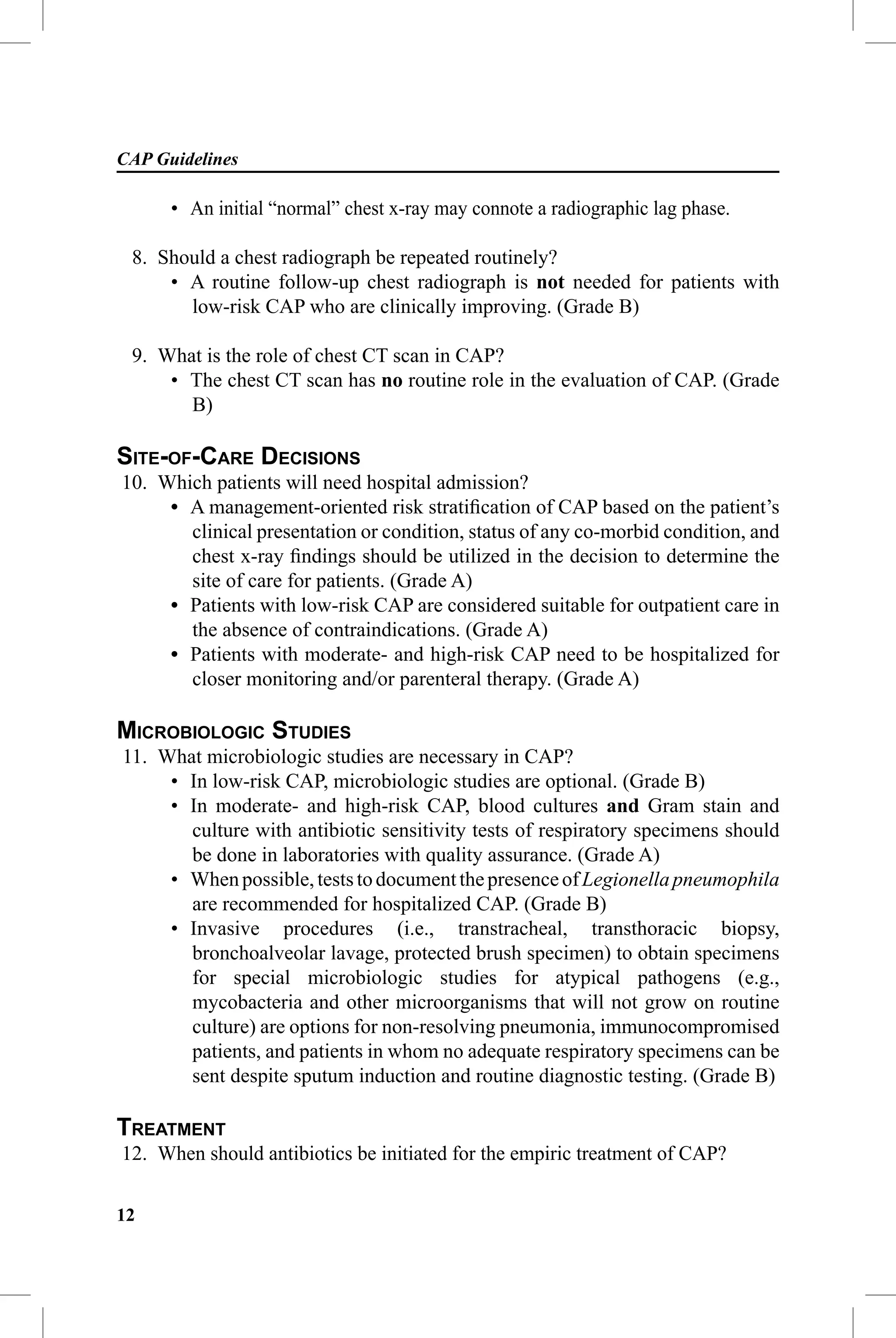 CAP Guidelines

      • An initial “normal” chest x-ray may connote a radiographic lag phase.

 8. Should a chest radiograph be repeated routinely?
     • A routine follow-up chest radiograph is not needed for patients with
       low-risk CAP who are clinically improving. (Grade B)

 9. What is the role of chest CT scan in CAP?
     • The chest CT scan has no routine role in the evaluation of CAP. (Grade
       B)

SITE-OF-CARE DECISIONS
10. Which patients will need hospital admission?
     • A management-oriented risk stratiﬁcation of CAP based on the patient’s
       clinical presentation or condition, status of any co-morbid condition, and
       chest x-ray ﬁndings should be utilized in the decision to determine the
       site of care for patients. (Grade A)
     • Patients with low-risk CAP are considered suitable for outpatient care in
       the absence of contraindications. (Grade A)
     • Patients with moderate- and high-risk CAP need to be hospitalized for
       closer monitoring and/or parenteral therapy. (Grade A)

MICROBIOLOGIC STUDIES
11. What microbiologic studies are necessary in CAP?
     • In low-risk CAP, microbiologic studies are optional. (Grade B)
     • In moderate- and high-risk CAP, blood cultures and Gram stain and
       culture with antibiotic sensitivity tests of respiratory specimens should
       be done in laboratories with quality assurance. (Grade A)
     • When possible, tests to document the presence of Legionella pneumophila
       are recommended for hospitalized CAP. (Grade B)
     • Invasive procedures (i.e., transtracheal, transthoracic biopsy,
       bronchoalveolar lavage, protected brush specimen) to obtain specimens
       for special microbiologic studies for atypical pathogens (e.g.,
       mycobacteria and other microorganisms that will not grow on routine
       culture) are options for non-resolving pneumonia, immunocompromised
       patients, and patients in whom no adequate respiratory specimens can be
       sent despite sputum induction and routine diagnostic testing. (Grade B)

TREATMENT
12. When should antibiotics be initiated for the empiric treatment of CAP?

12
 
