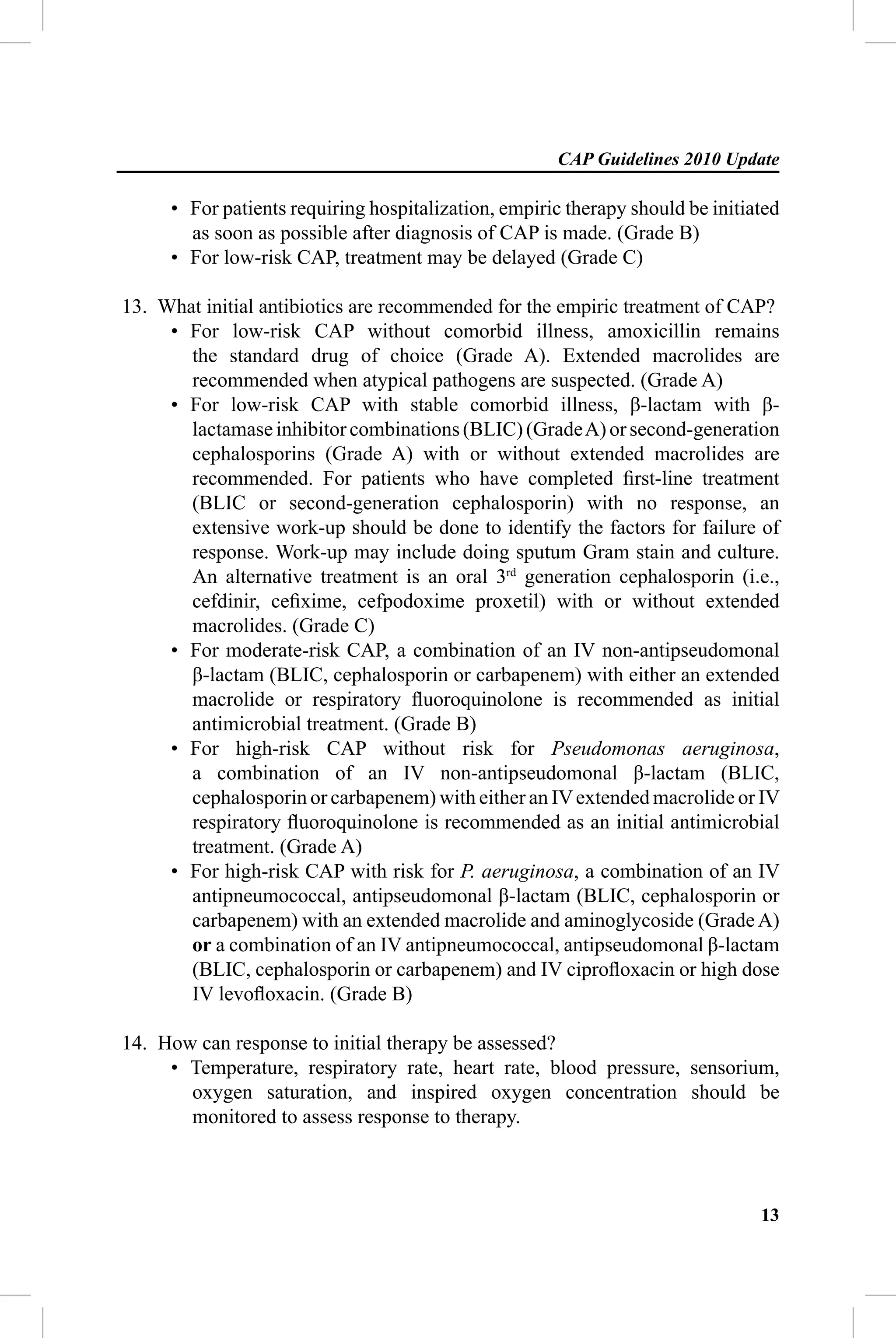 CAP Guidelines 2010 Update

     • For patients requiring hospitalization, empiric therapy should be initiated
       as soon as possible after diagnosis of CAP is made. (Grade B)
     • For low-risk CAP, treatment may be delayed (Grade C)

13. What initial antibiotics are recommended for the empiric treatment of CAP?
     • For low-risk CAP without comorbid illness, amoxicillin remains
       the standard drug of choice (Grade A). Extended macrolides are
       recommended when atypical pathogens are suspected. (Grade A)
     • For low-risk CAP with stable comorbid illness, β-lactam with β-
       lactamase inhibitor combinations (BLIC) (Grade A) or second-generation
       cephalosporins (Grade A) with or without extended macrolides are
       recommended. For patients who have completed ﬁrst-line treatment
       (BLIC or second-generation cephalosporin) with no response, an
       extensive work-up should be done to identify the factors for failure of
       response. Work-up may include doing sputum Gram stain and culture.
       An alternative treatment is an oral 3rd generation cephalosporin (i.e.,
       cefdinir, ceﬁxime, cefpodoxime proxetil) with or without extended
       macrolides. (Grade C)
     • For moderate-risk CAP, a combination of an IV non-antipseudomonal
       β-lactam (BLIC, cephalosporin or carbapenem) with either an extended
       macrolide or respiratory ﬂuoroquinolone is recommended as initial
       antimicrobial treatment. (Grade B)
     • For high-risk CAP without risk for Pseudomonas aeruginosa,
       a combination of an IV non-antipseudomonal β-lactam (BLIC,
       cephalosporin or carbapenem) with either an IV extended macrolide or IV
       respiratory ﬂuoroquinolone is recommended as an initial antimicrobial
       treatment. (Grade A)
     • For high-risk CAP with risk for P. aeruginosa, a combination of an IV
       antipneumococcal, antipseudomonal β-lactam (BLIC, cephalosporin or
       carbapenem) with an extended macrolide and aminoglycoside (Grade A)
       or a combination of an IV antipneumococcal, antipseudomonal β-lactam
       (BLIC, cephalosporin or carbapenem) and IV ciproﬂoxacin or high dose
       IV levoﬂoxacin. (Grade B)

14. How can response to initial therapy be assessed?
     • Temperature, respiratory rate, heart rate, blood pressure, sensorium,
       oxygen saturation, and inspired oxygen concentration should be
       monitored to assess response to therapy.



                                                                               13
 