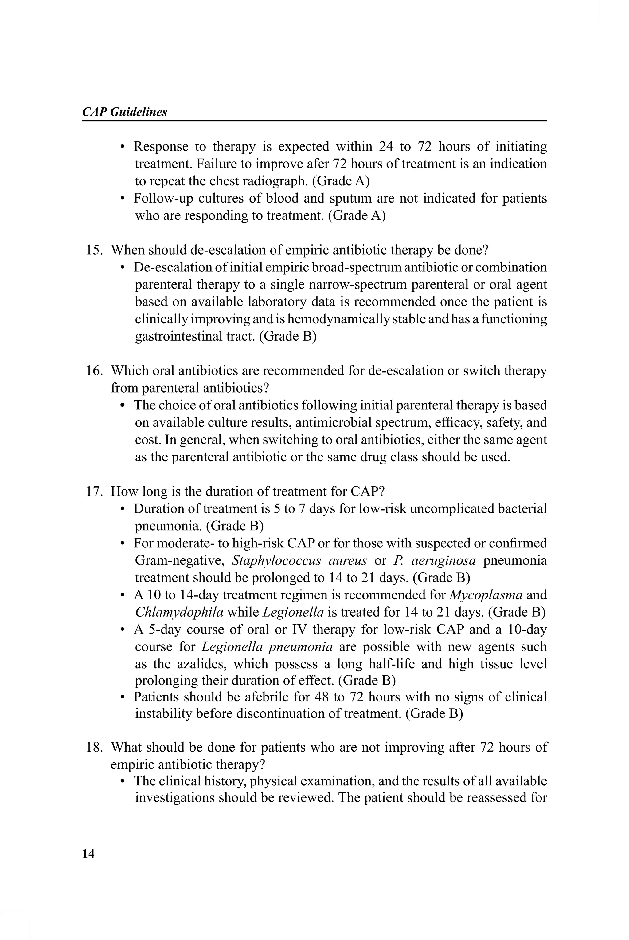 CAP Guidelines

      • Response to therapy is expected within 24 to 72 hours of initiating
        treatment. Failure to improve afer 72 hours of treatment is an indication
        to repeat the chest radiograph. (Grade A)
      • Follow-up cultures of blood and sputum are not indicated for patients
        who are responding to treatment. (Grade A)

15. When should de-escalation of empiric antibiotic therapy be done?
     • De-escalation of initial empiric broad-spectrum antibiotic or combination
       parenteral therapy to a single narrow-spectrum parenteral or oral agent
       based on available laboratory data is recommended once the patient is
       clinically improving and is hemodynamically stable and has a functioning
       gastrointestinal tract. (Grade B)

16. Which oral antibiotics are recommended for de-escalation or switch therapy
    from parenteral antibiotics?
      • The choice of oral antibiotics following initial parenteral therapy is based
        on available culture results, antimicrobial spectrum, efﬁcacy, safety, and
        cost. In general, when switching to oral antibiotics, either the same agent
        as the parenteral antibiotic or the same drug class should be used.

17. How long is the duration of treatment for CAP?
     • Duration of treatment is 5 to 7 days for low-risk uncomplicated bacterial
       pneumonia. (Grade B)
     • For moderate- to high-risk CAP or for those with suspected or conﬁrmed
       Gram-negative, Staphylococcus aureus or P. aeruginosa pneumonia
       treatment should be prolonged to 14 to 21 days. (Grade B)
     • A 10 to 14-day treatment regimen is recommended for Mycoplasma and
       Chlamydophila while Legionella is treated for 14 to 21 days. (Grade B)
     • A 5-day course of oral or IV therapy for low-risk CAP and a 10-day
       course for Legionella pneumonia are possible with new agents such
       as the azalides, which possess a long half-life and high tissue level
       prolonging their duration of effect. (Grade B)
     • Patients should be afebrile for 48 to 72 hours with no signs of clinical
       instability before discontinuation of treatment. (Grade B)

18. What should be done for patients who are not improving after 72 hours of
    empiric antibiotic therapy?
     • The clinical history, physical examination, and the results of all available
       investigations should be reviewed. The patient should be reassessed for


14
 