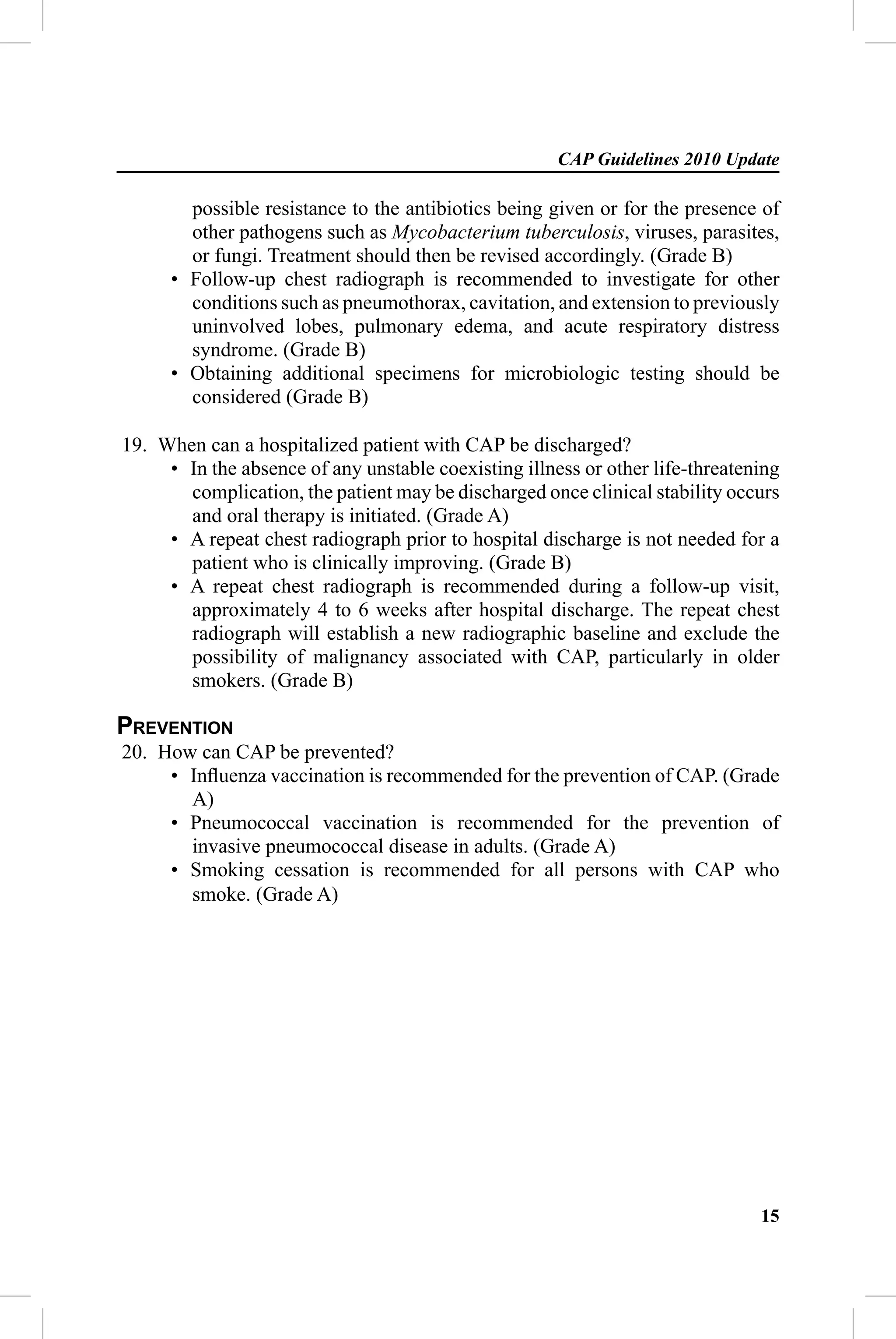 CAP Guidelines 2010 Update

        possible resistance to the antibiotics being given or for the presence of
        other pathogens such as Mycobacterium tuberculosis, viruses, parasites,
        or fungi. Treatment should then be revised accordingly. (Grade B)
      • Follow-up chest radiograph is recommended to investigate for other
        conditions such as pneumothorax, cavitation, and extension to previously
        uninvolved lobes, pulmonary edema, and acute respiratory distress
        syndrome. (Grade B)
      • Obtaining additional specimens for microbiologic testing should be
        considered (Grade B)

19. When can a hospitalized patient with CAP be discharged?
     • In the absence of any unstable coexisting illness or other life-threatening
       complication, the patient may be discharged once clinical stability occurs
       and oral therapy is initiated. (Grade A)
     • A repeat chest radiograph prior to hospital discharge is not needed for a
       patient who is clinically improving. (Grade B)
     • A repeat chest radiograph is recommended during a follow-up visit,
       approximately 4 to 6 weeks after hospital discharge. The repeat chest
       radiograph will establish a new radiographic baseline and exclude the
       possibility of malignancy associated with CAP, particularly in older
       smokers. (Grade B)

PREVENTION
20. How can CAP be prevented?
     • Inﬂuenza vaccination is recommended for the prevention of CAP. (Grade
       A)
     • Pneumococcal vaccination is recommended for the prevention of
       invasive pneumococcal disease in adults. (Grade A)
     • Smoking cessation is recommended for all persons with CAP who
       smoke. (Grade A)




                                                                               15
 
