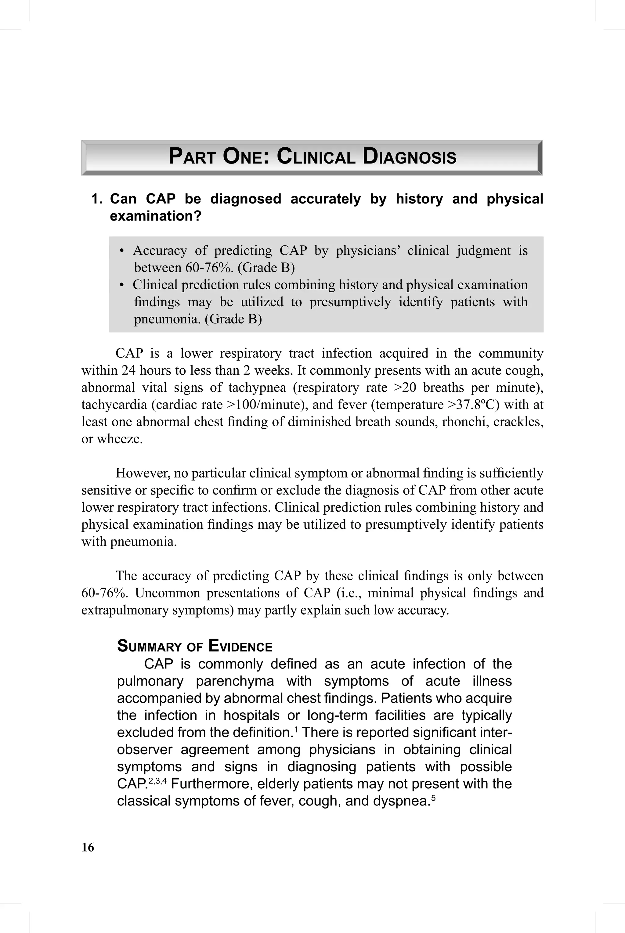CAP Guidelines


                 PART ONE: CLINICAL DIAGNOSIS
 1. Can CAP be diagnosed accurately by history and physical
    examination?

      • Accuracy of predicting CAP by physicians’ clinical judgment is
        between 60-76%. (Grade B)
      • Clinical prediction rules combining history and physical examination
        ﬁndings may be utilized to presumptively identify patients with
        pneumonia. (Grade B)

       CAP is a lower respiratory tract infection acquired in the community
within 24 hours to less than 2 weeks. It commonly presents with an acute cough,
abnormal vital signs of tachypnea (respiratory rate >20 breaths per minute),
tachycardia (cardiac rate >100/minute), and fever (temperature >37.8ºC) with at
least one abnormal chest ﬁnding of diminished breath sounds, rhonchi, crackles,
or wheeze.

      However, no particular clinical symptom or abnormal ﬁnding is sufﬁciently
sensitive or speciﬁc to conﬁrm or exclude the diagnosis of CAP from other acute
lower respiratory tract infections. Clinical prediction rules combining history and
physical examination ﬁndings may be utilized to presumptively identify patients
with pneumonia.

      The accuracy of predicting CAP by these clinical ﬁndings is only between
60-76%. Uncommon presentations of CAP (i.e., minimal physical ﬁndings and
extrapulmonary symptoms) may partly explain such low accuracy.

      SUMMARY OF EVIDENCE
          CAP is commonly deﬁned as an acute infection of the
      pulmonary parenchyma with symptoms of acute illness
      accompanied by abnormal chest ﬁndings. Patients who acquire
      the infection in hospitals or long-term facilities are typically
      excluded from the deﬁnition.1 There is reported signiﬁcant inter-
      observer agreement among physicians in obtaining clinical
      symptoms and signs in diagnosing patients with possible
      CAP.2,3,4 Furthermore, elderly patients may not present with the
      classical symptoms of fever, cough, and dyspnea.5


16
 