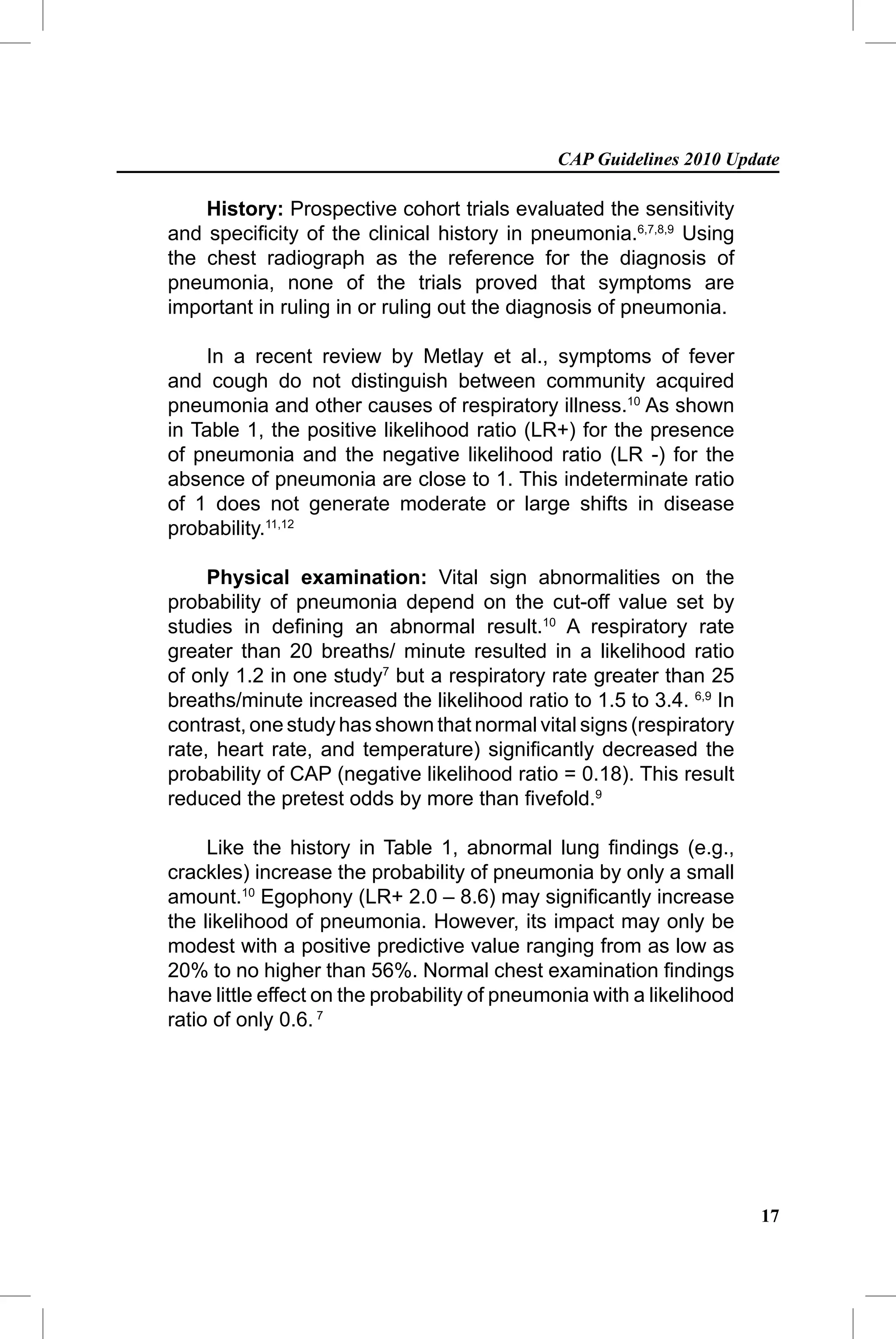 CAP Guidelines 2010 Update

    History: Prospective cohort trials evaluated the sensitivity
and speciﬁcity of the clinical history in pneumonia.6,7,8,9 Using
the chest radiograph as the reference for the diagnosis of
pneumonia, none of the trials proved that symptoms are
important in ruling in or ruling out the diagnosis of pneumonia.

    In a recent review by Metlay et al., symptoms of fever
and cough do not distinguish between community acquired
pneumonia and other causes of respiratory illness.10 As shown
in Table 1, the positive likelihood ratio (LR+) for the presence
of pneumonia and the negative likelihood ratio (LR -) for the
absence of pneumonia are close to 1. This indeterminate ratio
of 1 does not generate moderate or large shifts in disease
probability.11,12

     Physical examination: Vital sign abnormalities on the
probability of pneumonia depend on the cut-off value set by
studies in deﬁning an abnormal result.10 A respiratory rate
greater than 20 breaths/ minute resulted in a likelihood ratio
of only 1.2 in one study7 but a respiratory rate greater than 25
breaths/minute increased the likelihood ratio to 1.5 to 3.4. 6,9 In
contrast, one study has shown that normal vital signs (respiratory
rate, heart rate, and temperature) signiﬁcantly decreased the
probability of CAP (negative likelihood ratio = 0.18). This result
reduced the pretest odds by more than ﬁvefold.9

     Like the history in Table 1, abnormal lung ﬁndings (e.g.,
crackles) increase the probability of pneumonia by only a small
amount.10 Egophony (LR+ 2.0 – 8.6) may signiﬁcantly increase
the likelihood of pneumonia. However, its impact may only be
modest with a positive predictive value ranging from as low as
20% to no higher than 56%. Normal chest examination ﬁndings
have little effect on the probability of pneumonia with a likelihood
ratio of only 0.6. 7




                                                                       17
 