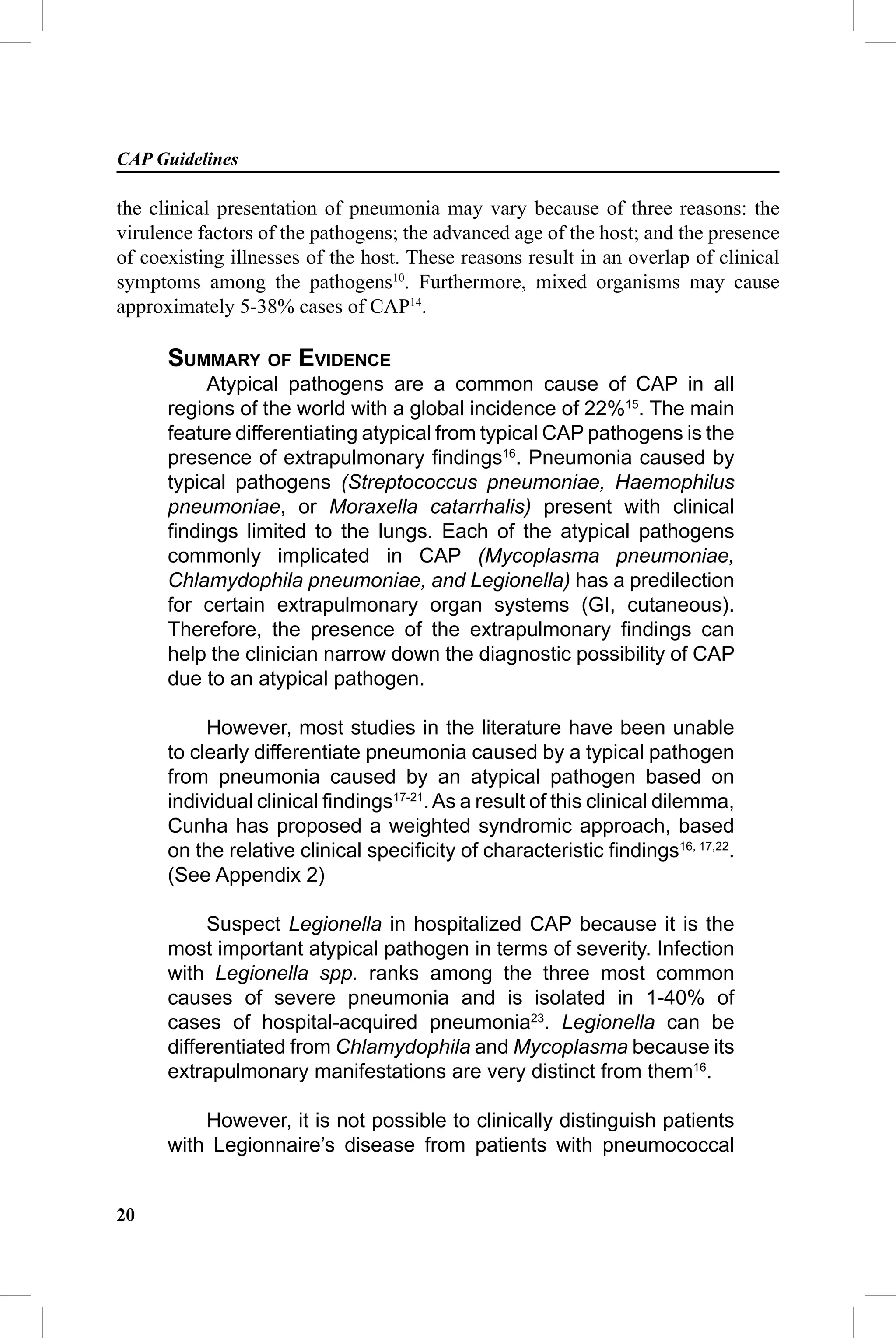 CAP Guidelines

the clinical presentation of pneumonia may vary because of three reasons: the
virulence factors of the pathogens; the advanced age of the host; and the presence
of coexisting illnesses of the host. These reasons result in an overlap of clinical
symptoms among the pathogens10. Furthermore, mixed organisms may cause
approximately 5-38% cases of CAP14.

      SUMMARY OF EVIDENCE
           Atypical pathogens are a common cause of CAP in all
      regions of the world with a global incidence of 22%15. The main
      feature differentiating atypical from typical CAP pathogens is the
      presence of extrapulmonary ﬁndings16. Pneumonia caused by
      typical pathogens (Streptococcus pneumoniae, Haemophilus
      pneumoniae, or Moraxella catarrhalis) present with clinical
      ﬁndings limited to the lungs. Each of the atypical pathogens
      commonly implicated in CAP (Mycoplasma pneumoniae,
      Chlamydophila pneumoniae, and Legionella) has a predilection
      for certain extrapulmonary organ systems (GI, cutaneous).
      Therefore, the presence of the extrapulmonary ﬁndings can
      help the clinician narrow down the diagnostic possibility of CAP
      due to an atypical pathogen.

           However, most studies in the literature have been unable
      to clearly differentiate pneumonia caused by a typical pathogen
      from pneumonia caused by an atypical pathogen based on
      individual clinical ﬁndings17-21. As a result of this clinical dilemma,
      Cunha has proposed a weighted syndromic approach, based
      on the relative clinical speciﬁcity of characteristic ﬁndings16, 17,22.
      (See Appendix 2)

           Suspect Legionella in hospitalized CAP because it is the
      most important atypical pathogen in terms of severity. Infection
      with Legionella spp. ranks among the three most common
      causes of severe pneumonia and is isolated in 1-40% of
      cases of hospital-acquired pneumonia23. Legionella can be
      differentiated from Chlamydophila and Mycoplasma because its
      extrapulmonary manifestations are very distinct from them16.

          However, it is not possible to clinically distinguish patients
      with Legionnaire’s disease from patients with pneumococcal


20
 
