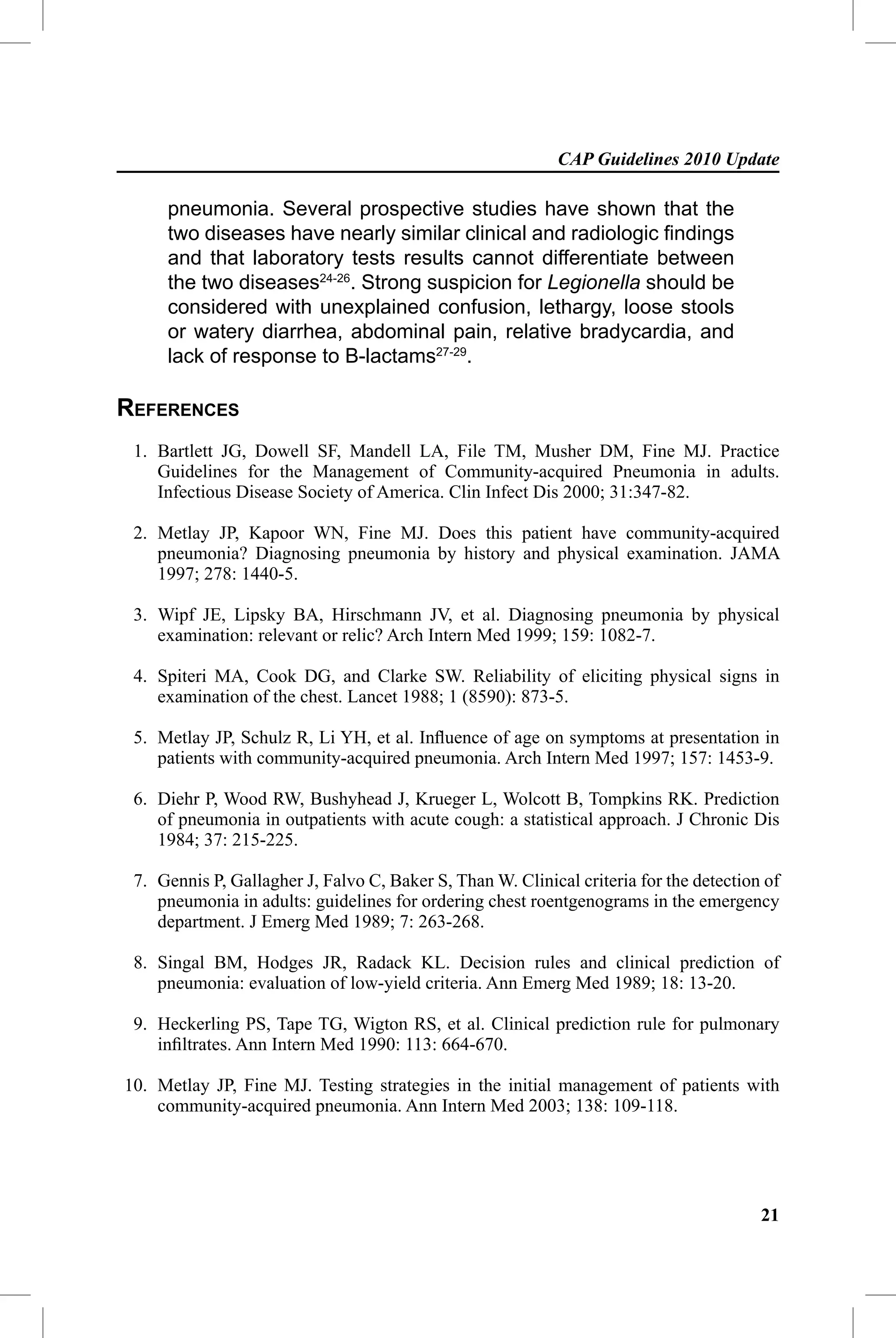 CAP Guidelines 2010 Update

     pneumonia. Several prospective studies have shown that the
     two diseases have nearly similar clinical and radiologic ﬁndings
     and that laboratory tests results cannot differentiate between
     the two diseases24-26. Strong suspicion for Legionella should be
     considered with unexplained confusion, lethargy, loose stools
     or watery diarrhea, abdominal pain, relative bradycardia, and
     lack of response to B-lactams27-29.

REFERENCES
 1. Bartlett JG, Dowell SF, Mandell LA, File TM, Musher DM, Fine MJ. Practice
    Guidelines for the Management of Community-acquired Pneumonia in adults.
    Infectious Disease Society of America. Clin Infect Dis 2000; 31:347-82.

 2. Metlay JP, Kapoor WN, Fine MJ. Does this patient have community-acquired
    pneumonia? Diagnosing pneumonia by history and physical examination. JAMA
    1997; 278: 1440-5.

 3. Wipf JE, Lipsky BA, Hirschmann JV, et al. Diagnosing pneumonia by physical
    examination: relevant or relic? Arch Intern Med 1999; 159: 1082-7.

 4. Spiteri MA, Cook DG, and Clarke SW. Reliability of eliciting physical signs in
    examination of the chest. Lancet 1988; 1 (8590): 873-5.

 5. Metlay JP, Schulz R, Li YH, et al. Inﬂuence of age on symptoms at presentation in
    patients with community-acquired pneumonia. Arch Intern Med 1997; 157: 1453-9.

 6. Diehr P, Wood RW, Bushyhead J, Krueger L, Wolcott B, Tompkins RK. Prediction
    of pneumonia in outpatients with acute cough: a statistical approach. J Chronic Dis
    1984; 37: 215-225.

 7. Gennis P, Gallagher J, Falvo C, Baker S, Than W. Clinical criteria for the detection of
    pneumonia in adults: guidelines for ordering chest roentgenograms in the emergency
    department. J Emerg Med 1989; 7: 263-268.

 8. Singal BM, Hodges JR, Radack KL. Decision rules and clinical prediction of
    pneumonia: evaluation of low-yield criteria. Ann Emerg Med 1989; 18: 13-20.

 9. Heckerling PS, Tape TG, Wigton RS, et al. Clinical prediction rule for pulmonary
    inﬁltrates. Ann Intern Med 1990: 113: 664-670.

10. Metlay JP, Fine MJ. Testing strategies in the initial management of patients with
    community-acquired pneumonia. Ann Intern Med 2003; 138: 109-118.




                                                                                        21
 