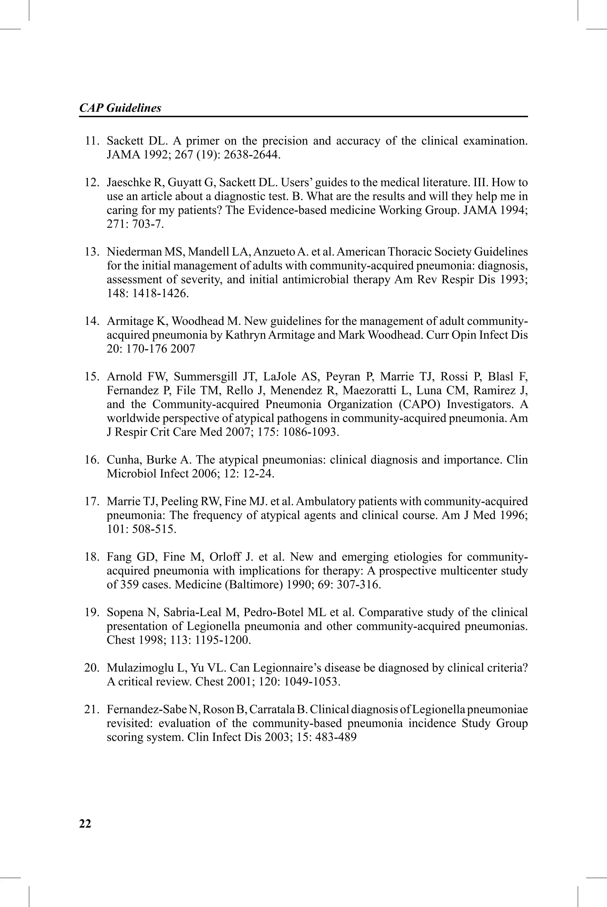 CAP Guidelines

11. Sackett DL. A primer on the precision and accuracy of the clinical examination.
    JAMA 1992; 267 (19): 2638-2644.

12. Jaeschke R, Guyatt G, Sackett DL. Users’ guides to the medical literature. III. How to
    use an article about a diagnostic test. B. What are the results and will they help me in
    caring for my patients? The Evidence-based medicine Working Group. JAMA 1994;
    271: 703-7.

13. Niederman MS, Mandell LA, Anzueto A. et al. American Thoracic Society Guidelines
    for the initial management of adults with community-acquired pneumonia: diagnosis,
    assessment of severity, and initial antimicrobial therapy Am Rev Respir Dis 1993;
    148: 1418-1426.

14. Armitage K, Woodhead M. New guidelines for the management of adult community-
    acquired pneumonia by Kathryn Armitage and Mark Woodhead. Curr Opin Infect Dis
    20: 170-176 2007

15. Arnold FW, Summersgill JT, LaJole AS, Peyran P, Marrie TJ, Rossi P, Blasl F,
    Fernandez P, File TM, Rello J, Menendez R, Maezoratti L, Luna CM, Ramirez J,
    and the Community-acquired Pneumonia Organization (CAPO) Investigators. A
    worldwide perspective of atypical pathogens in community-acquired pneumonia. Am
    J Respir Crit Care Med 2007; 175: 1086-1093.

16. Cunha, Burke A. The atypical pneumonias: clinical diagnosis and importance. Clin
    Microbiol Infect 2006; 12: 12-24.

17. Marrie TJ, Peeling RW, Fine MJ. et al. Ambulatory patients with community-acquired
    pneumonia: The frequency of atypical agents and clinical course. Am J Med 1996;
    101: 508-515.

18. Fang GD, Fine M, Orloff J. et al. New and emerging etiologies for community-
    acquired pneumonia with implications for therapy: A prospective multicenter study
    of 359 cases. Medicine (Baltimore) 1990; 69: 307-316.

19. Sopena N, Sabria-Leal M, Pedro-Botel ML et al. Comparative study of the clinical
    presentation of Legionella pneumonia and other community-acquired pneumonias.
    Chest 1998; 113: 1195-1200.

20. Mulazimoglu L, Yu VL. Can Legionnaire’s disease be diagnosed by clinical criteria?
    A critical review. Chest 2001; 120: 1049-1053.

21. Fernandez-Sabe N, Roson B, Carratala B. Clinical diagnosis of Legionella pneumoniae
    revisited: evaluation of the community-based pneumonia incidence Study Group
    scoring system. Clin Infect Dis 2003; 15: 483-489




22
 