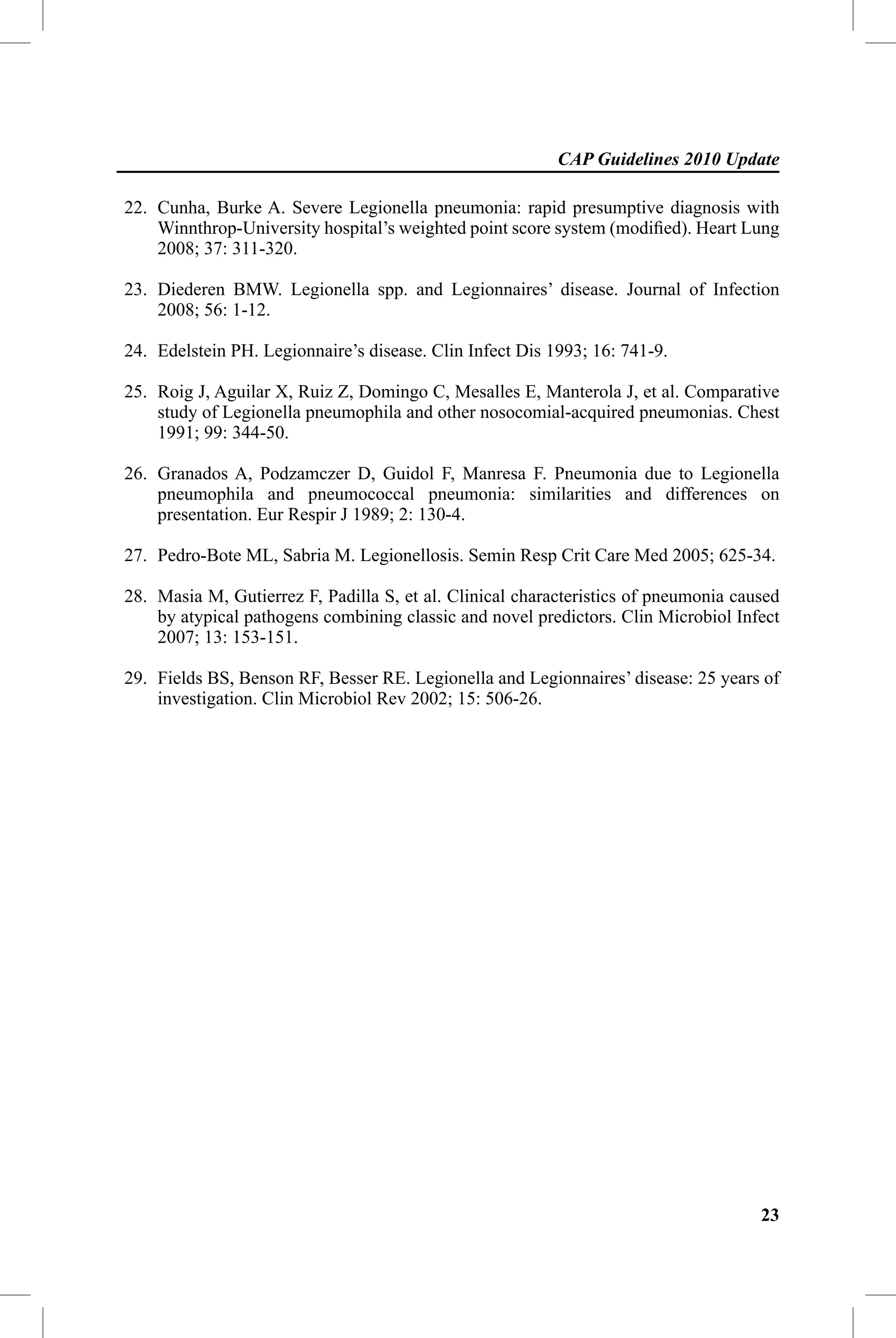 CAP Guidelines 2010 Update

22. Cunha, Burke A. Severe Legionella pneumonia: rapid presumptive diagnosis with
    Winnthrop-University hospital’s weighted point score system (modiﬁed). Heart Lung
    2008; 37: 311-320.

23. Diederen BMW. Legionella spp. and Legionnaires’ disease. Journal of Infection
    2008; 56: 1-12.

24. Edelstein PH. Legionnaire’s disease. Clin Infect Dis 1993; 16: 741-9.

25. Roig J, Aguilar X, Ruiz Z, Domingo C, Mesalles E, Manterola J, et al. Comparative
    study of Legionella pneumophila and other nosocomial-acquired pneumonias. Chest
    1991; 99: 344-50.

26. Granados A, Podzamczer D, Guidol F, Manresa F. Pneumonia due to Legionella
    pneumophila and pneumococcal pneumonia: similarities and differences on
    presentation. Eur Respir J 1989; 2: 130-4.

27. Pedro-Bote ML, Sabria M. Legionellosis. Semin Resp Crit Care Med 2005; 625-34.

28. Masia M, Gutierrez F, Padilla S, et al. Clinical characteristics of pneumonia caused
    by atypical pathogens combining classic and novel predictors. Clin Microbiol Infect
    2007; 13: 153-151.

29. Fields BS, Benson RF, Besser RE. Legionella and Legionnaires’ disease: 25 years of
    investigation. Clin Microbiol Rev 2002; 15: 506-26.




                                                                                     23
 