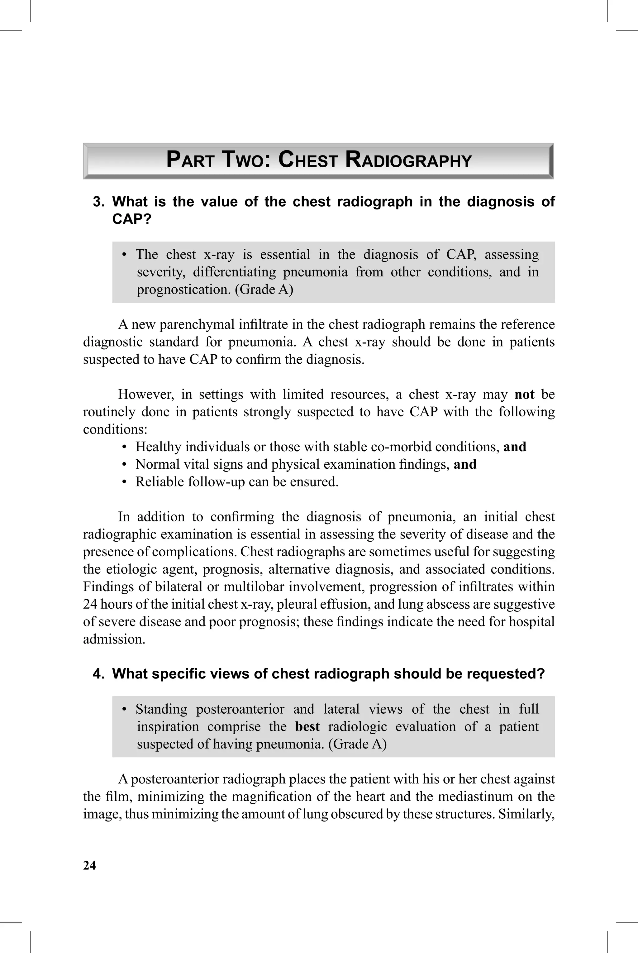 CAP Guidelines


               PART TWO: CHEST RADIOGRAPHY
 3. What is the value of the chest radiograph in the diagnosis of
    CAP?

       • The chest x-ray is essential in the diagnosis of CAP, assessing
         severity, differentiating pneumonia from other conditions, and in
         prognostication. (Grade A)

     A new parenchymal inﬁltrate in the chest radiograph remains the reference
diagnostic standard for pneumonia. A chest x-ray should be done in patients
suspected to have CAP to conﬁrm the diagnosis.

      However, in settings with limited resources, a chest x-ray may not be
routinely done in patients strongly suspected to have CAP with the following
conditions:
       • Healthy individuals or those with stable co-morbid conditions, and
       • Normal vital signs and physical examination ﬁndings, and
       • Reliable follow-up can be ensured.

      In addition to conﬁrming the diagnosis of pneumonia, an initial chest
radiographic examination is essential in assessing the severity of disease and the
presence of complications. Chest radiographs are sometimes useful for suggesting
the etiologic agent, prognosis, alternative diagnosis, and associated conditions.
Findings of bilateral or multilobar involvement, progression of inﬁltrates within
24 hours of the initial chest x-ray, pleural effusion, and lung abscess are suggestive
of severe disease and poor prognosis; these ﬁndings indicate the need for hospital
admission.

 4. What speciﬁc views of chest radiograph should be requested?

       • Standing posteroanterior and lateral views of the chest in full
         inspiration comprise the best radiologic evaluation of a patient
         suspected of having pneumonia. (Grade A)

      A posteroanterior radiograph places the patient with his or her chest against
the ﬁlm, minimizing the magniﬁcation of the heart and the mediastinum on the
image, thus minimizing the amount of lung obscured by these structures. Similarly,


24
 