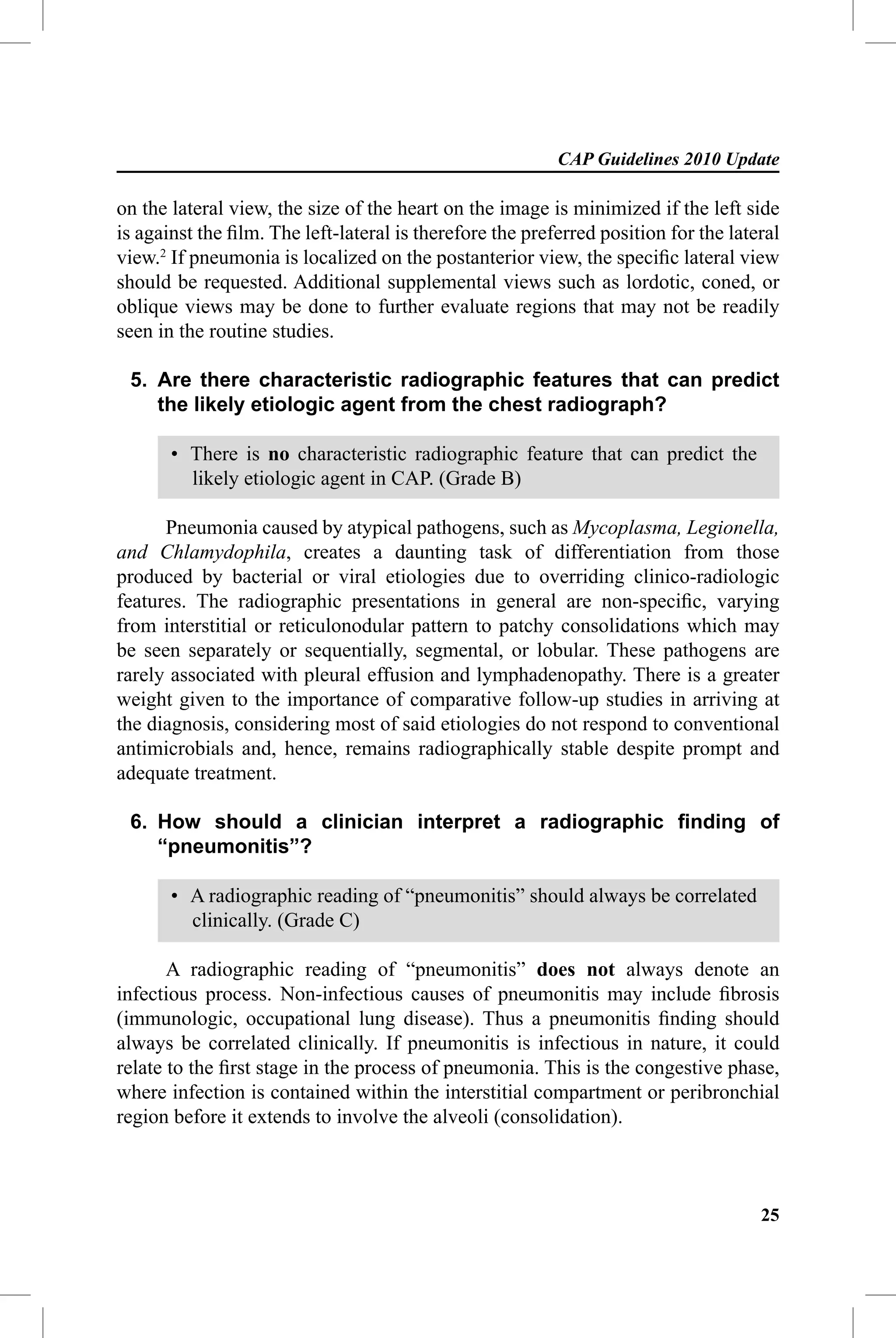 CAP Guidelines 2010 Update

on the lateral view, the size of the heart on the image is minimized if the left side
is against the ﬁlm. The left-lateral is therefore the preferred position for the lateral
view.2 If pneumonia is localized on the postanterior view, the speciﬁc lateral view
should be requested. Additional supplemental views such as lordotic, coned, or
oblique views may be done to further evaluate regions that may not be readily
seen in the routine studies.

 5. Are there characteristic radiographic features that can predict
    the likely etiologic agent from the chest radiograph?

       • There is no characteristic radiographic feature that can predict the
         likely etiologic agent in CAP. (Grade B)

      Pneumonia caused by atypical pathogens, such as Mycoplasma, Legionella,
and Chlamydophila, creates a daunting task of differentiation from those
produced by bacterial or viral etiologies due to overriding clinico-radiologic
features. The radiographic presentations in general are non-speciﬁc, varying
from interstitial or reticulonodular pattern to patchy consolidations which may
be seen separately or sequentially, segmental, or lobular. These pathogens are
rarely associated with pleural effusion and lymphadenopathy. There is a greater
weight given to the importance of comparative follow-up studies in arriving at
the diagnosis, considering most of said etiologies do not respond to conventional
antimicrobials and, hence, remains radiographically stable despite prompt and
adequate treatment.

 6. How should a clinician interpret a radiographic ﬁnding of
    “pneumonitis”?

       • A radiographic reading of “pneumonitis” should always be correlated
         clinically. (Grade C)

       A radiographic reading of “pneumonitis” does not always denote an
infectious process. Non-infectious causes of pneumonitis may include ﬁbrosis
(immunologic, occupational lung disease). Thus a pneumonitis ﬁnding should
always be correlated clinically. If pneumonitis is infectious in nature, it could
relate to the ﬁrst stage in the process of pneumonia. This is the congestive phase,
where infection is contained within the interstitial compartment or peribronchial
region before it extends to involve the alveoli (consolidation).



                                                                                     25
 