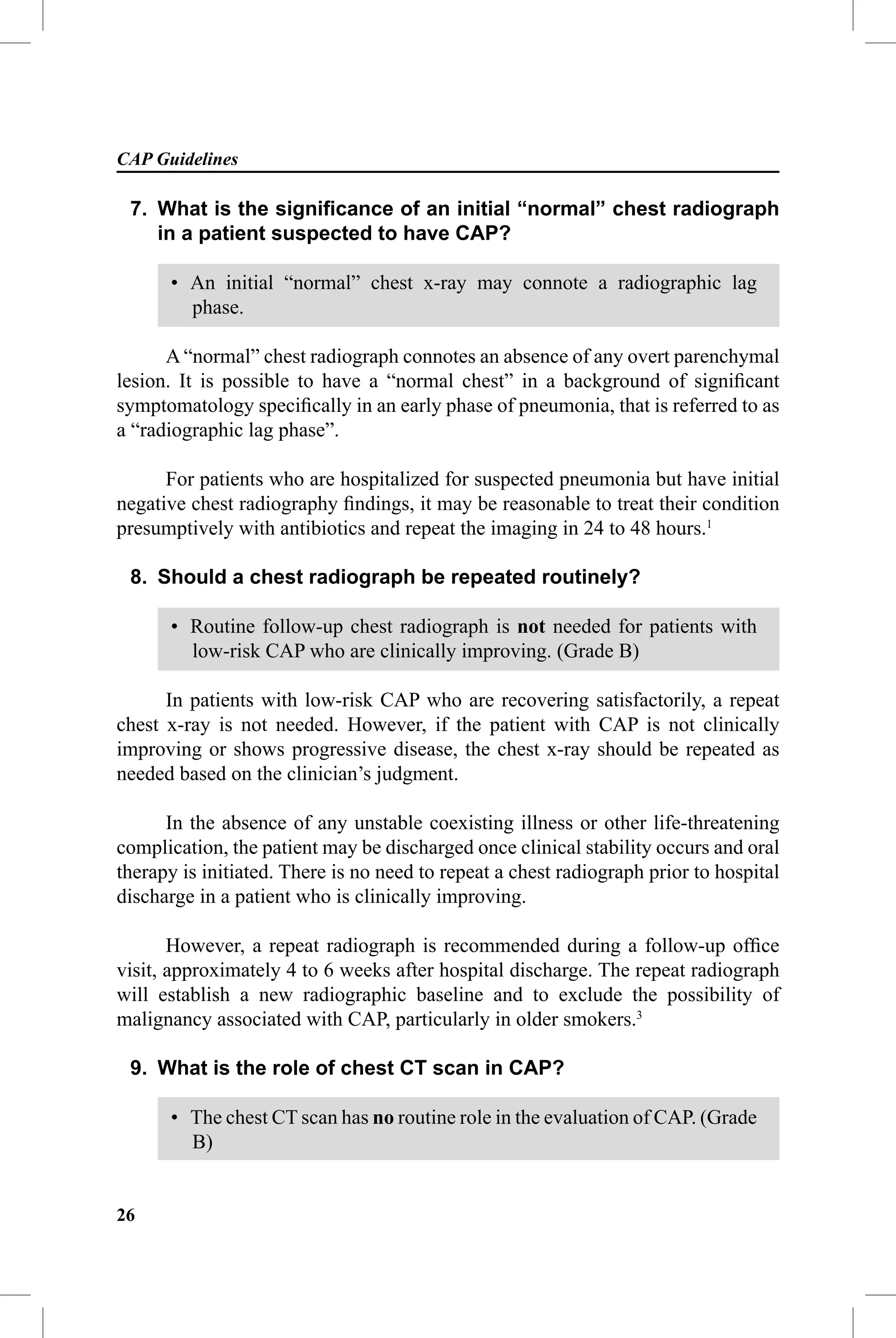 CAP Guidelines

 7. What is the signiﬁcance of an initial “normal” chest radiograph
    in a patient suspected to have CAP?

      • An initial “normal” chest x-ray may connote a radiographic lag
        phase.

      A “normal” chest radiograph connotes an absence of any overt parenchymal
lesion. It is possible to have a “normal chest” in a background of signiﬁcant
symptomatology speciﬁcally in an early phase of pneumonia, that is referred to as
a “radiographic lag phase”.

      For patients who are hospitalized for suspected pneumonia but have initial
negative chest radiography ﬁndings, it may be reasonable to treat their condition
presumptively with antibiotics and repeat the imaging in 24 to 48 hours.1

 8. Should a chest radiograph be repeated routinely?

      • Routine follow-up chest radiograph is not needed for patients with
        low-risk CAP who are clinically improving. (Grade B)

      In patients with low-risk CAP who are recovering satisfactorily, a repeat
chest x-ray is not needed. However, if the patient with CAP is not clinically
improving or shows progressive disease, the chest x-ray should be repeated as
needed based on the clinician’s judgment.

      In the absence of any unstable coexisting illness or other life-threatening
complication, the patient may be discharged once clinical stability occurs and oral
therapy is initiated. There is no need to repeat a chest radiograph prior to hospital
discharge in a patient who is clinically improving.

       However, a repeat radiograph is recommended during a follow-up ofﬁce
visit, approximately 4 to 6 weeks after hospital discharge. The repeat radiograph
will establish a new radiographic baseline and to exclude the possibility of
malignancy associated with CAP, particularly in older smokers.3

 9. What is the role of chest CT scan in CAP?

      • The chest CT scan has no routine role in the evaluation of CAP. (Grade
        B)


26
 