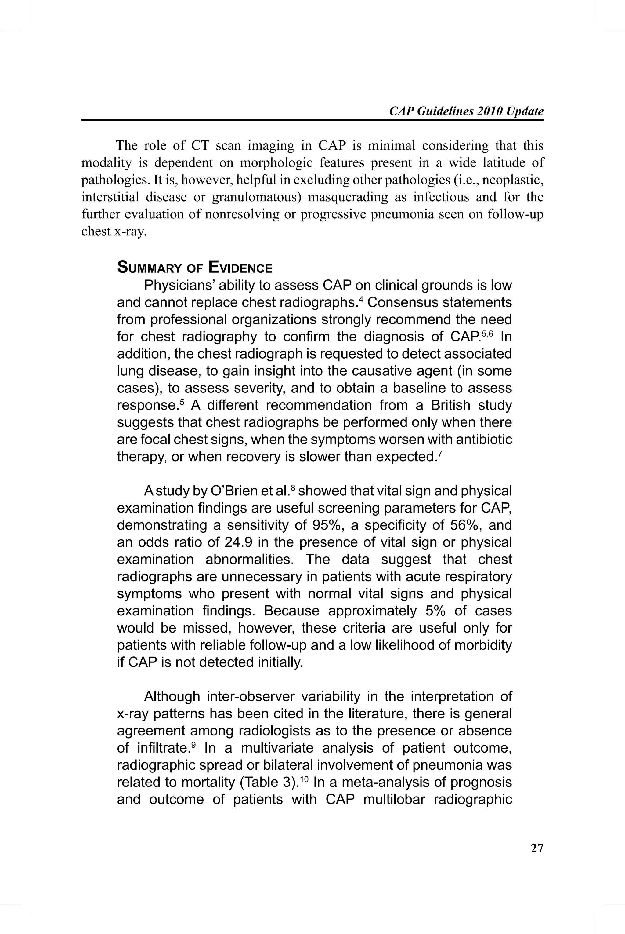 CAP Guidelines 2010 Update

       The role of CT scan imaging in CAP is minimal considering that this
modality is dependent on morphologic features present in a wide latitude of
pathologies. It is, however, helpful in excluding other pathologies (i.e., neoplastic,
interstitial disease or granulomatous) masquerading as infectious and for the
further evaluation of nonresolving or progressive pneumonia seen on follow-up
chest x-ray.

      SUMMARY OF EVIDENCE
           Physicians’ ability to assess CAP on clinical grounds is low
      and cannot replace chest radiographs.4 Consensus statements
      from professional organizations strongly recommend the need
      for chest radiography to conﬁrm the diagnosis of CAP.5,6 In
      addition, the chest radiograph is requested to detect associated
      lung disease, to gain insight into the causative agent (in some
      cases), to assess severity, and to obtain a baseline to assess
      response.5 A different recommendation from a British study
      suggests that chest radiographs be performed only when there
      are focal chest signs, when the symptoms worsen with antibiotic
      therapy, or when recovery is slower than expected.7

           A study by O’Brien et al.8 showed that vital sign and physical
      examination ﬁndings are useful screening parameters for CAP,
      demonstrating a sensitivity of 95%, a speciﬁcity of 56%, and
      an odds ratio of 24.9 in the presence of vital sign or physical
      examination abnormalities. The data suggest that chest
      radiographs are unnecessary in patients with acute respiratory
      symptoms who present with normal vital signs and physical
      examination ﬁndings. Because approximately 5% of cases
      would be missed, however, these criteria are useful only for
      patients with reliable follow-up and a low likelihood of morbidity
      if CAP is not detected initially.

           Although inter-observer variability in the interpretation of
      x-ray patterns has been cited in the literature, there is general
      agreement among radiologists as to the presence or absence
      of inﬁltrate.9 In a multivariate analysis of patient outcome,
      radiographic spread or bilateral involvement of pneumonia was
      related to mortality (Table 3).10 In a meta-analysis of prognosis
      and outcome of patients with CAP multilobar radiographic


                                                                                   27
 