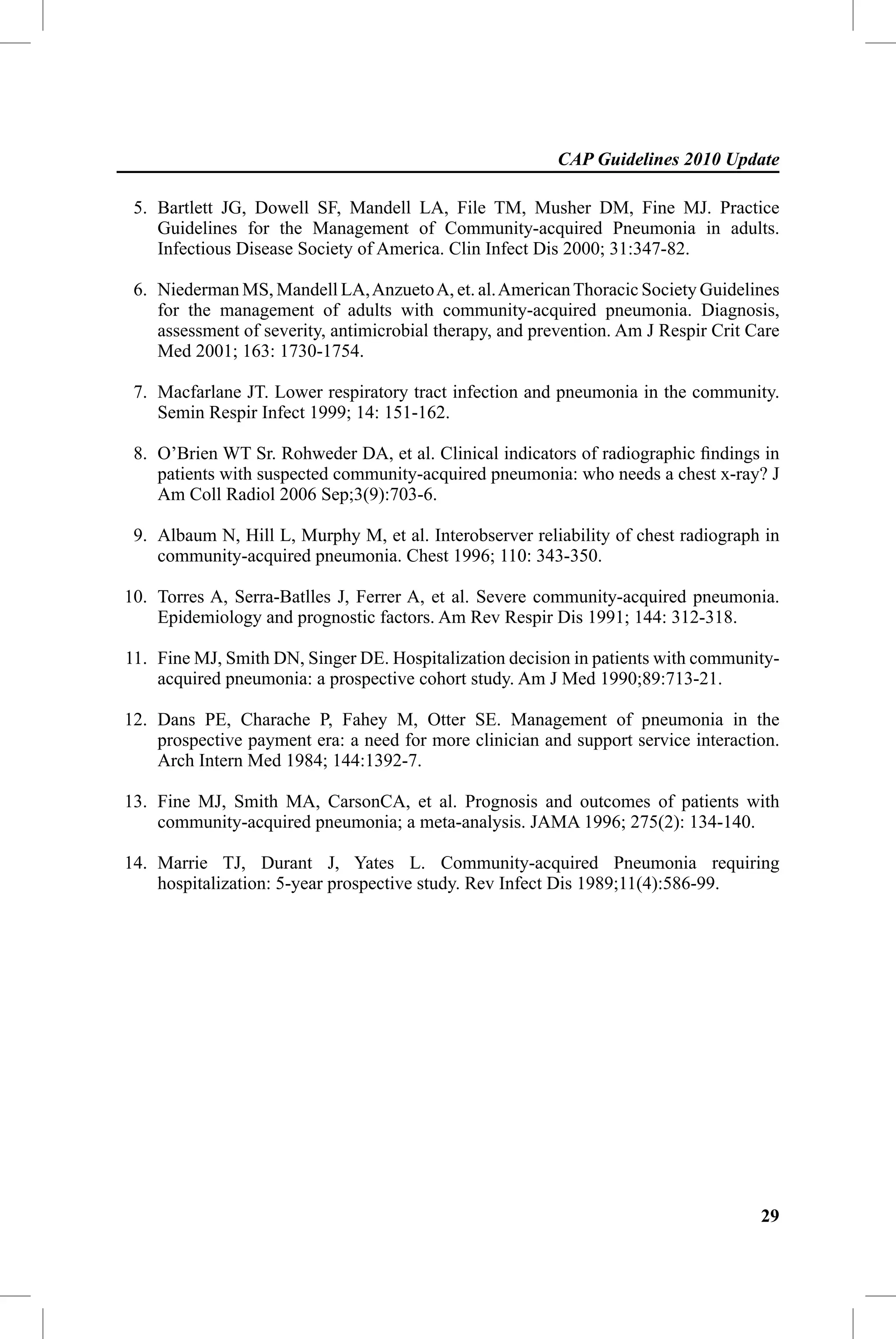 CAP Guidelines 2010 Update

 5. Bartlett JG, Dowell SF, Mandell LA, File TM, Musher DM, Fine MJ. Practice
    Guidelines for the Management of Community-acquired Pneumonia in adults.
    Infectious Disease Society of America. Clin Infect Dis 2000; 31:347-82.

 6. Niederman MS, Mandell LA, Anzueto A, et. al. American Thoracic Society Guidelines
    for the management of adults with community-acquired pneumonia. Diagnosis,
    assessment of severity, antimicrobial therapy, and prevention. Am J Respir Crit Care
    Med 2001; 163: 1730-1754.

 7. Macfarlane JT. Lower respiratory tract infection and pneumonia in the community.
    Semin Respir Infect 1999; 14: 151-162.

 8. O’Brien WT Sr. Rohweder DA, et al. Clinical indicators of radiographic ﬁndings in
    patients with suspected community-acquired pneumonia: who needs a chest x-ray? J
    Am Coll Radiol 2006 Sep;3(9):703-6.

 9. Albaum N, Hill L, Murphy M, et al. Interobserver reliability of chest radiograph in
    community-acquired pneumonia. Chest 1996; 110: 343-350.

10. Torres A, Serra-Batlles J, Ferrer A, et al. Severe community-acquired pneumonia.
    Epidemiology and prognostic factors. Am Rev Respir Dis 1991; 144: 312-318.

11. Fine MJ, Smith DN, Singer DE. Hospitalization decision in patients with community-
    acquired pneumonia: a prospective cohort study. Am J Med 1990;89:713-21.

12. Dans PE, Charache P, Fahey M, Otter SE. Management of pneumonia in the
    prospective payment era: a need for more clinician and support service interaction.
    Arch Intern Med 1984; 144:1392-7.

13. Fine MJ, Smith MA, CarsonCA, et al. Prognosis and outcomes of patients with
    community-acquired pneumonia; a meta-analysis. JAMA 1996; 275(2): 134-140.

14. Marrie TJ, Durant J, Yates L. Community-acquired Pneumonia requiring
    hospitalization: 5-year prospective study. Rev Infect Dis 1989;11(4):586-99.




                                                                                     29
 