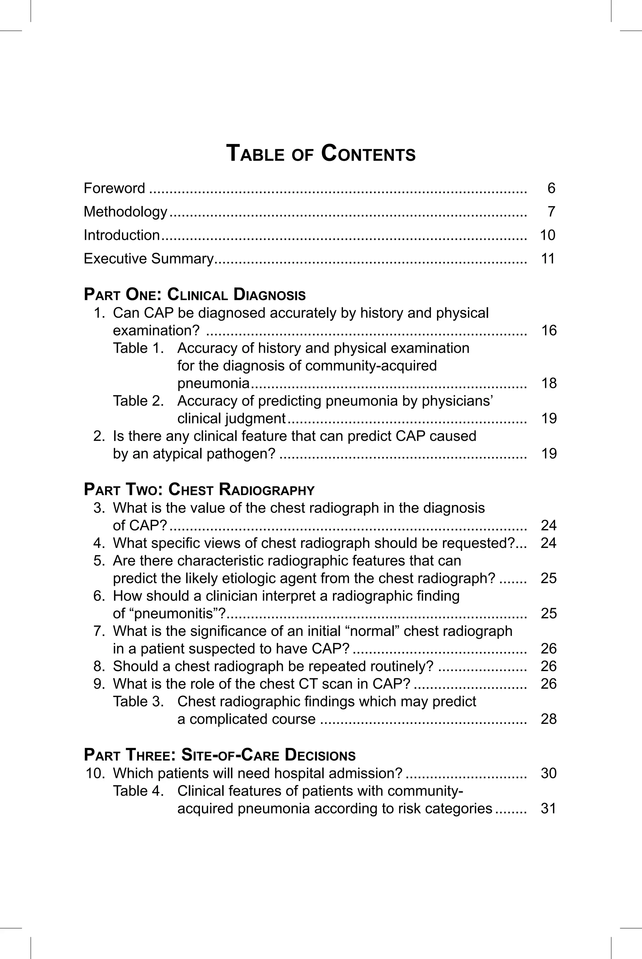 CAP Guidelines 2010 Update


                                TABLE OF CONTENTS
Foreword .............................................................................................   6
Methodology ........................................................................................     7
Introduction .......................................................................................... 10
Executive Summary............................................................................. 11

PART ONE: CLINICAL DIAGNOSIS
  1. Can CAP be diagnosed accurately by history and physical
     examination? ...............................................................................        16
     Table 1. Accuracy of history and physical examination
               for the diagnosis of community-acquired
               pneumonia ....................................................................            18
     Table 2. Accuracy of predicting pneumonia by physicians’
               clinical judgment ...........................................................             19
  2. Is there any clinical feature that can predict CAP caused
     by an atypical pathogen? .............................................................              19

PART TWO: CHEST RADIOGRAPHY
  3. What is the value of the chest radiograph in the diagnosis
     of CAP? ........................................................................................    24
  4. What speciﬁc views of chest radiograph should be requested?...                                      24
  5. Are there characteristic radiographic features that can
     predict the likely etiologic agent from the chest radiograph? .......                               25
  6. How should a clinician interpret a radiographic ﬁnding
     of “pneumonitis”?..........................................................................         25
  7. What is the signiﬁcance of an initial “normal” chest radiograph
     in a patient suspected to have CAP? ...........................................                     26
  8. Should a chest radiograph be repeated routinely? ......................                             26
  9. What is the role of the chest CT scan in CAP? ............................                          26
     Table 3. Chest radiographic ﬁndings which may predict
                a complicated course ...................................................                 28

PART THREE: SITE-OF-CARE DECISIONS
10. Which patients will need hospital admission? .............................. 30
    Table 4. Clinical features of patients with community-
             acquired pneumonia according to risk categories ........ 31



                                                                                                          3
 