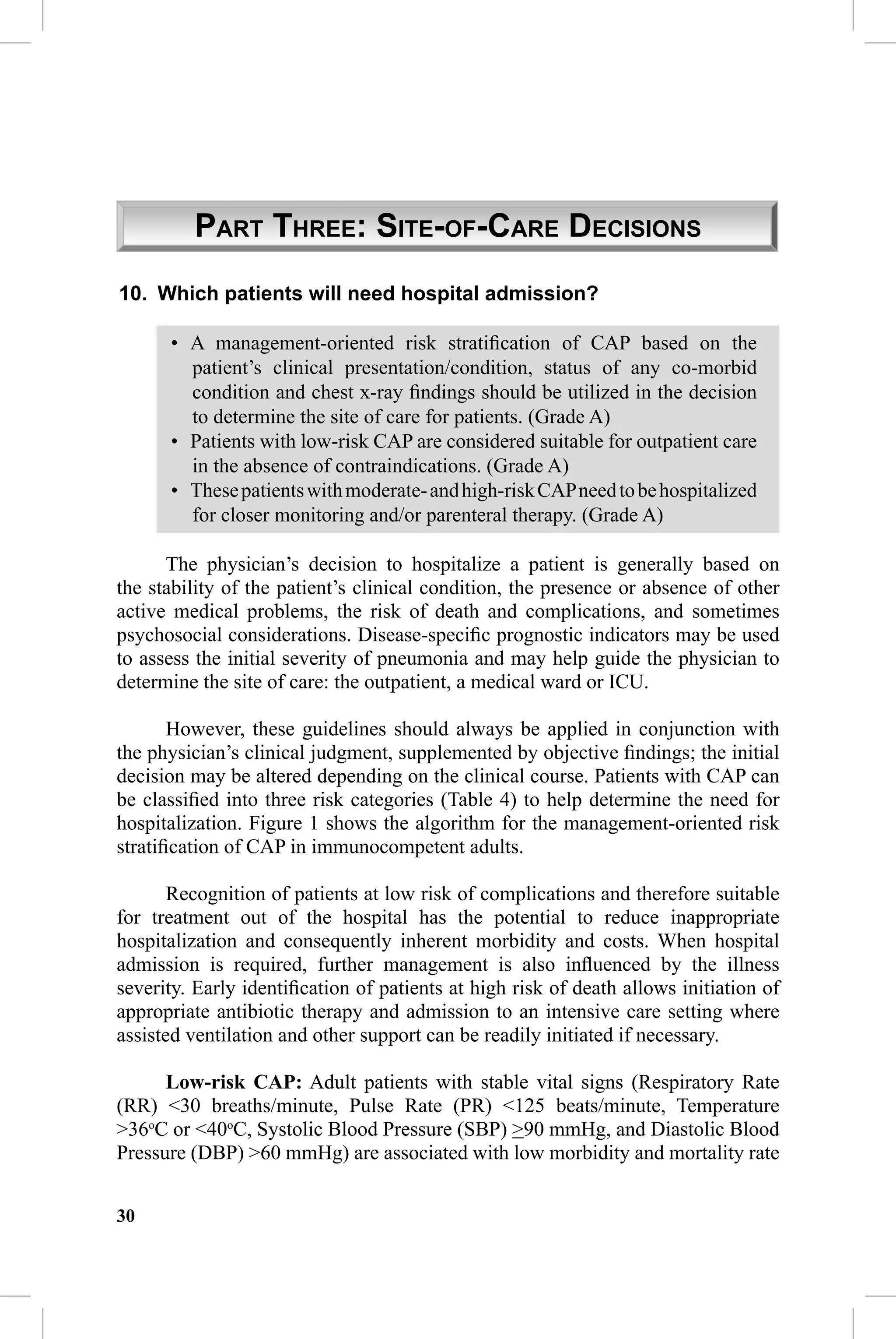 CAP Guidelines


         PART THREE: SITE-OF-CARE DECISIONS
10. Which patients will need hospital admission?

      • A management-oriented risk stratiﬁcation of CAP based on the
        patient’s clinical presentation/condition, status of any co-morbid
        condition and chest x-ray ﬁndings should be utilized in the decision
        to determine the site of care for patients. (Grade A)
      • Patients with low-risk CAP are considered suitable for outpatient care
        in the absence of contraindications. (Grade A)
      • These patients with moderate- and high-risk CAP need to be hospitalized
        for closer monitoring and/or parenteral therapy. (Grade A)

      The physician’s decision to hospitalize a patient is generally based on
the stability of the patient’s clinical condition, the presence or absence of other
active medical problems, the risk of death and complications, and sometimes
psychosocial considerations. Disease-speciﬁc prognostic indicators may be used
to assess the initial severity of pneumonia and may help guide the physician to
determine the site of care: the outpatient, a medical ward or ICU.

       However, these guidelines should always be applied in conjunction with
the physician’s clinical judgment, supplemented by objective ﬁndings; the initial
decision may be altered depending on the clinical course. Patients with CAP can
be classiﬁed into three risk categories (Table 4) to help determine the need for
hospitalization. Figure 1 shows the algorithm for the management-oriented risk
stratiﬁcation of CAP in immunocompetent adults.

       Recognition of patients at low risk of complications and therefore suitable
for treatment out of the hospital has the potential to reduce inappropriate
hospitalization and consequently inherent morbidity and costs. When hospital
admission is required, further management is also inﬂuenced by the illness
severity. Early identiﬁcation of patients at high risk of death allows initiation of
appropriate antibiotic therapy and admission to an intensive care setting where
assisted ventilation and other support can be readily initiated if necessary.

      Low-risk CAP: Adult patients with stable vital signs (Respiratory Rate
(RR) <30 breaths/minute, Pulse Rate (PR) <125 beats/minute, Temperature
>36oC or <40oC, Systolic Blood Pressure (SBP) >90 mmHg, and Diastolic Blood
Pressure (DBP) >60 mmHg) are associated with low morbidity and mortality rate


30
 