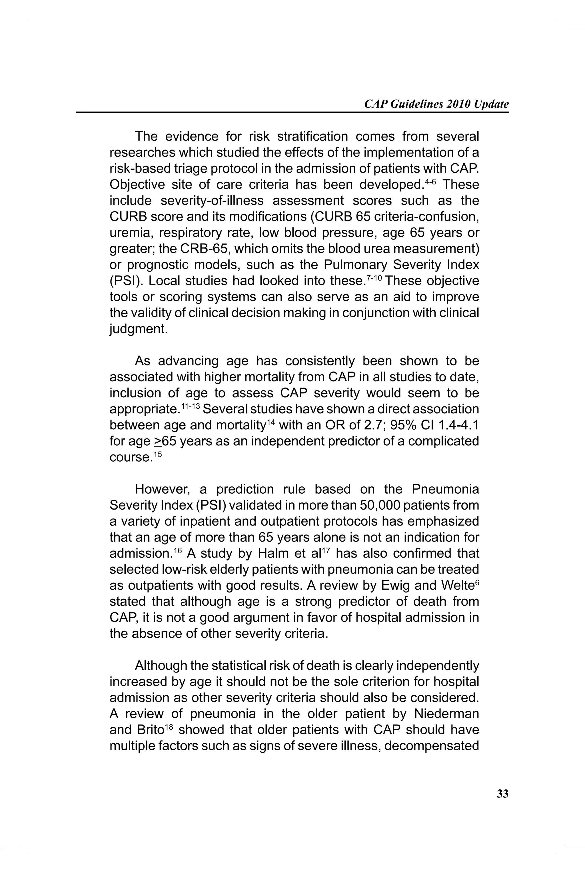 CAP Guidelines 2010 Update

     The evidence for risk stratiﬁcation comes from several
researches which studied the effects of the implementation of a
risk-based triage protocol in the admission of patients with CAP.
Objective site of care criteria has been developed.4-6 These
include severity-of-illness assessment scores such as the
CURB score and its modiﬁcations (CURB 65 criteria-confusion,
uremia, respiratory rate, low blood pressure, age 65 years or
greater; the CRB-65, which omits the blood urea measurement)
or prognostic models, such as the Pulmonary Severity Index
(PSI). Local studies had looked into these.7-10 These objective
tools or scoring systems can also serve as an aid to improve
the validity of clinical decision making in conjunction with clinical
judgment.

     As advancing age has consistently been shown to be
associated with higher mortality from CAP in all studies to date,
inclusion of age to assess CAP severity would seem to be
appropriate.11-13 Several studies have shown a direct association
between age and mortality14 with an OR of 2.7; 95% CI 1.4-4.1
for age >65 years as an independent predictor of a complicated
course.15

     However, a prediction rule based on the Pneumonia
Severity Index (PSI) validated in more than 50,000 patients from
a variety of inpatient and outpatient protocols has emphasized
that an age of more than 65 years alone is not an indication for
admission.16 A study by Halm et al17 has also conﬁrmed that
selected low-risk elderly patients with pneumonia can be treated
as outpatients with good results. A review by Ewig and Welte6
stated that although age is a strong predictor of death from
CAP, it is not a good argument in favor of hospital admission in
the absence of other severity criteria.

     Although the statistical risk of death is clearly independently
increased by age it should not be the sole criterion for hospital
admission as other severity criteria should also be considered.
A review of pneumonia in the older patient by Niederman
and Brito18 showed that older patients with CAP should have
multiple factors such as signs of severe illness, decompensated


                                                                        33
 