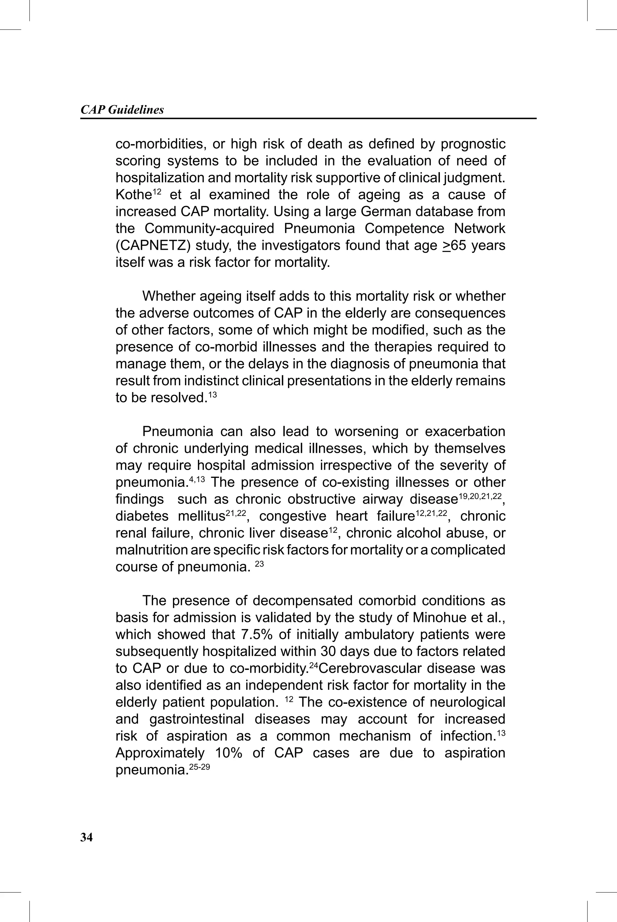 CAP Guidelines

     co-morbidities, or high risk of death as deﬁned by prognostic
     scoring systems to be included in the evaluation of need of
     hospitalization and mortality risk supportive of clinical judgment.
     Kothe12 et al examined the role of ageing as a cause of
     increased CAP mortality. Using a large German database from
     the Community-acquired Pneumonia Competence Network
     (CAPNETZ) study, the investigators found that age >65 years
     itself was a risk factor for mortality.

          Whether ageing itself adds to this mortality risk or whether
     the adverse outcomes of CAP in the elderly are consequences
     of other factors, some of which might be modiﬁed, such as the
     presence of co-morbid illnesses and the therapies required to
     manage them, or the delays in the diagnosis of pneumonia that
     result from indistinct clinical presentations in the elderly remains
     to be resolved.13

         Pneumonia can also lead to worsening or exacerbation
     of chronic underlying medical illnesses, which by themselves
     may require hospital admission irrespective of the severity of
     pneumonia.4,13 The presence of co-existing illnesses or other
     ﬁndings such as chronic obstructive airway disease19,20,21,22,
     diabetes mellitus21,22, congestive heart failure12,21,22, chronic
     renal failure, chronic liver disease12, chronic alcohol abuse, or
     malnutrition are speciﬁc risk factors for mortality or a complicated
     course of pneumonia. 23

          The presence of decompensated comorbid conditions as
     basis for admission is validated by the study of Minohue et al.,
     which showed that 7.5% of initially ambulatory patients were
     subsequently hospitalized within 30 days due to factors related
     to CAP or due to co-morbidity.24Cerebrovascular disease was
     also identiﬁed as an independent risk factor for mortality in the
     elderly patient population. 12 The co-existence of neurological
     and gastrointestinal diseases may account for increased
     risk of aspiration as a common mechanism of infection.13
     Approximately 10% of CAP cases are due to aspiration
     pneumonia.25-29



34
 