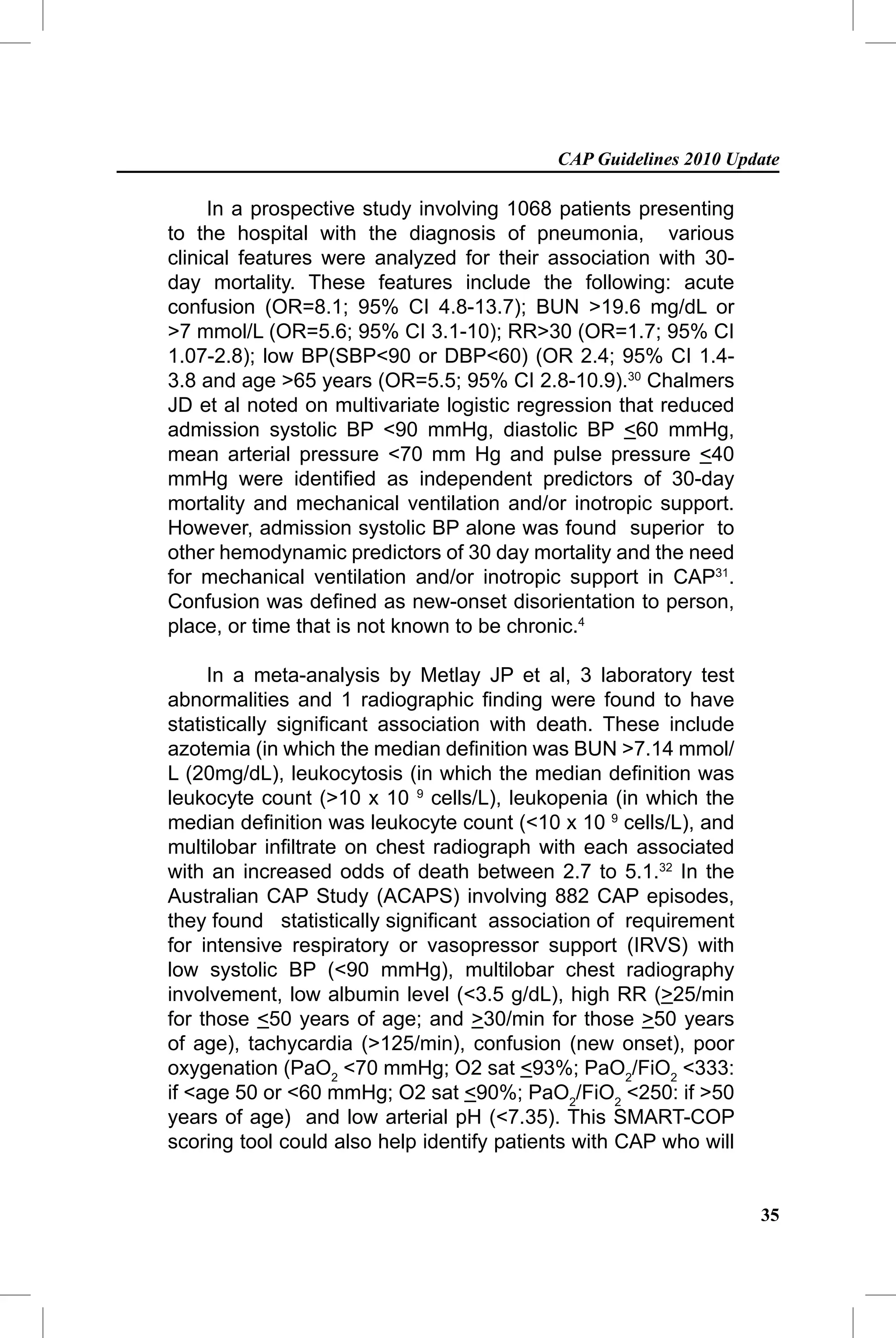 CAP Guidelines 2010 Update

     In a prospective study involving 1068 patients presenting
to the hospital with the diagnosis of pneumonia, various
clinical features were analyzed for their association with 30-
day mortality. These features include the following: acute
confusion (OR=8.1; 95% CI 4.8-13.7); BUN >19.6 mg/dL or
>7 mmol/L (OR=5.6; 95% CI 3.1-10); RR>30 (OR=1.7; 95% CI
1.07-2.8); low BP(SBP<90 or DBP<60) (OR 2.4; 95% CI 1.4-
3.8 and age >65 years (OR=5.5; 95% CI 2.8-10.9).30 Chalmers
JD et al noted on multivariate logistic regression that reduced
admission systolic BP <90 mmHg, diastolic BP <60 mmHg,
mean arterial pressure <70 mm Hg and pulse pressure <40
mmHg were identiﬁed as independent predictors of 30-day
mortality and mechanical ventilation and/or inotropic support.
However, admission systolic BP alone was found superior to
other hemodynamic predictors of 30 day mortality and the need
for mechanical ventilation and/or inotropic support in CAP31.
Confusion was deﬁned as new-onset disorientation to person,
place, or time that is not known to be chronic.4

     In a meta-analysis by Metlay JP et al, 3 laboratory test
abnormalities and 1 radiographic ﬁnding were found to have
statistically signiﬁcant association with death. These include
azotemia (in which the median deﬁnition was BUN >7.14 mmol/
L (20mg/dL), leukocytosis (in which the median deﬁnition was
leukocyte count (>10 x 10 9 cells/L), leukopenia (in which the
median deﬁnition was leukocyte count (<10 x 10 9 cells/L), and
multilobar inﬁltrate on chest radiograph with each associated
with an increased odds of death between 2.7 to 5.1.32 In the
Australian CAP Study (ACAPS) involving 882 CAP episodes,
they found statistically signiﬁcant association of requirement
for intensive respiratory or vasopressor support (IRVS) with
low systolic BP (<90 mmHg), multilobar chest radiography
involvement, low albumin level (<3.5 g/dL), high RR (>25/min
for those <50 years of age; and >30/min for those >50 years
of age), tachycardia (>125/min), confusion (new onset), poor
oxygenation (PaO2 <70 mmHg; O2 sat <93%; PaO2/FiO2 <333:
if <age 50 or <60 mmHg; O2 sat <90%; PaO2/FiO2 <250: if >50
years of age) and low arterial pH (<7.35). This SMART-COP
scoring tool could also help identify patients with CAP who will


                                                                   35
 