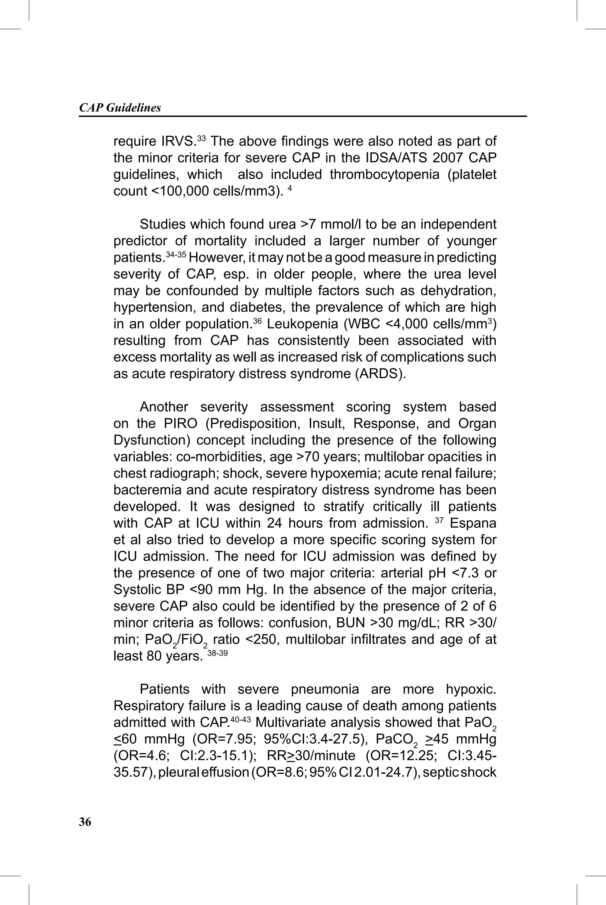 CAP Guidelines

     require IRVS.33 The above ﬁndings were also noted as part of
     the minor criteria for severe CAP in the IDSA/ATS 2007 CAP
     guidelines, which also included thrombocytopenia (platelet
     count <100,000 cells/mm3). 4

          Studies which found urea >7 mmol/l to be an independent
     predictor of mortality included a larger number of younger
     patients.34-35 However, it may not be a good measure in predicting
     severity of CAP, esp. in older people, where the urea level
     may be confounded by multiple factors such as dehydration,
     hypertension, and diabetes, the prevalence of which are high
     in an older population.36 Leukopenia (WBC <4,000 cells/mm3)
     resulting from CAP has consistently been associated with
     excess mortality as well as increased risk of complications such
     as acute respiratory distress syndrome (ARDS).

          Another severity assessment scoring system based
     on the PIRO (Predisposition, Insult, Response, and Organ
     Dysfunction) concept including the presence of the following
     variables: co-morbidities, age >70 years; multilobar opacities in
     chest radiograph; shock, severe hypoxemia; acute renal failure;
     bacteremia and acute respiratory distress syndrome has been
     developed. It was designed to stratify critically ill patients
     with CAP at ICU within 24 hours from admission. 37 Espana
     et al also tried to develop a more speciﬁc scoring system for
     ICU admission. The need for ICU admission was deﬁned by
     the presence of one of two major criteria: arterial pH <7.3 or
     Systolic BP <90 mm Hg. In the absence of the major criteria,
     severe CAP also could be identiﬁed by the presence of 2 of 6
     minor criteria as follows: confusion, BUN >30 mg/dL; RR >30/
     min; PaO2/FiO2 ratio <250, multilobar inﬁltrates and age of at
     least 80 years. 38-39

         Patients with severe pneumonia are more hypoxic.
     Respiratory failure is a leading cause of death among patients
     admitted with CAP.40-43 Multivariate analysis showed that PaO2
     <60 mmHg (OR=7.95; 95%CI:3.4-27.5), PaCO2 >45 mmHg
     (OR=4.6; CI:2.3-15.1); RR>30/minute (OR=12.25; CI:3.45-
     35.57), pleural effusion (OR=8.6; 95% CI 2.01-24.7), septic shock


36
 