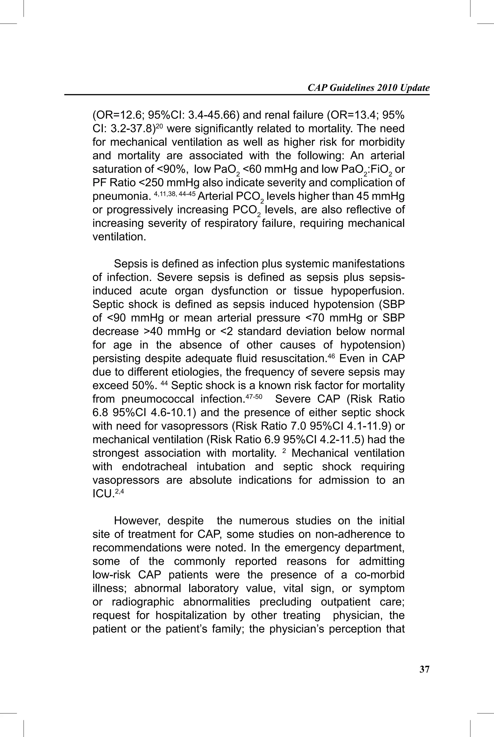 CAP Guidelines 2010 Update

(OR=12.6; 95%CI: 3.4-45.66) and renal failure (OR=13.4; 95%
CI: 3.2-37.8)20 were signiﬁcantly related to mortality. The need
for mechanical ventilation as well as higher risk for morbidity
and mortality are associated with the following: An arterial
saturation of <90%, low PaO2 <60 mmHg and low PaO2:FiO2 or
PF Ratio <250 mmHg also indicate severity and complication of
pneumonia. 4,11,38, 44-45 Arterial PCO2 levels higher than 45 mmHg
or progressively increasing PCO2 levels, are also reﬂective of
increasing severity of respiratory failure, requiring mechanical
ventilation.

     Sepsis is deﬁned as infection plus systemic manifestations
of infection. Severe sepsis is deﬁned as sepsis plus sepsis-
induced acute organ dysfunction or tissue hypoperfusion.
Septic shock is deﬁned as sepsis induced hypotension (SBP
of <90 mmHg or mean arterial pressure <70 mmHg or SBP
decrease >40 mmHg or <2 standard deviation below normal
for age in the absence of other causes of hypotension)
persisting despite adequate ﬂuid resuscitation.46 Even in CAP
due to different etiologies, the frequency of severe sepsis may
exceed 50%. 44 Septic shock is a known risk factor for mortality
from pneumococcal infection.47-50 Severe CAP (Risk Ratio
6.8 95%CI 4.6-10.1) and the presence of either septic shock
with need for vasopressors (Risk Ratio 7.0 95%CI 4.1-11.9) or
mechanical ventilation (Risk Ratio 6.9 95%CI 4.2-11.5) had the
strongest association with mortality. 2 Mechanical ventilation
with endotracheal intubation and septic shock requiring
vasopressors are absolute indications for admission to an
ICU.2,4

     However, despite the numerous studies on the initial
site of treatment for CAP, some studies on non-adherence to
recommendations were noted. In the emergency department,
some of the commonly reported reasons for admitting
low-risk CAP patients were the presence of a co-morbid
illness; abnormal laboratory value, vital sign, or symptom
or radiographic abnormalities precluding outpatient care;
request for hospitalization by other treating physician, the
patient or the patient’s family; the physician’s perception that


                                                                     37
 