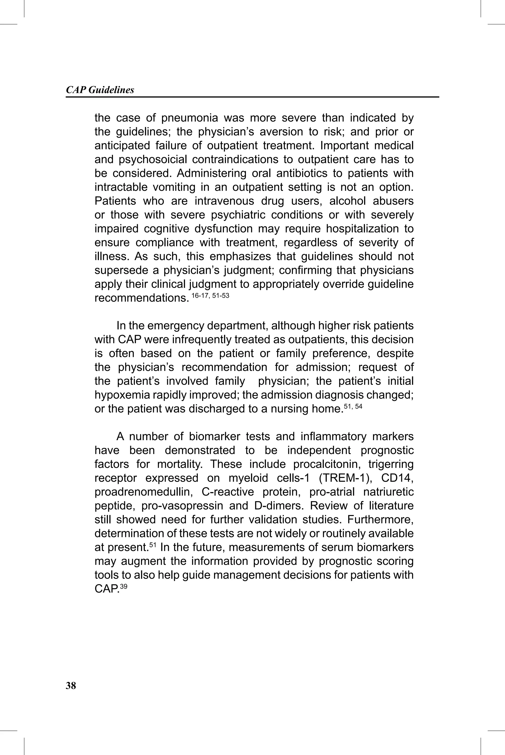 CAP Guidelines

     the case of pneumonia was more severe than indicated by
     the guidelines; the physician’s aversion to risk; and prior or
     anticipated failure of outpatient treatment. Important medical
     and psychosoicial contraindications to outpatient care has to
     be considered. Administering oral antibiotics to patients with
     intractable vomiting in an outpatient setting is not an option.
     Patients who are intravenous drug users, alcohol abusers
     or those with severe psychiatric conditions or with severely
     impaired cognitive dysfunction may require hospitalization to
     ensure compliance with treatment, regardless of severity of
     illness. As such, this emphasizes that guidelines should not
     supersede a physician’s judgment; conﬁrming that physicians
     apply their clinical judgment to appropriately override guideline
     recommendations. 16-17, 51-53

          In the emergency department, although higher risk patients
     with CAP were infrequently treated as outpatients, this decision
     is often based on the patient or family preference, despite
     the physician’s recommendation for admission; request of
     the patient’s involved family physician; the patient’s initial
     hypoxemia rapidly improved; the admission diagnosis changed;
     or the patient was discharged to a nursing home.51, 54

           A number of biomarker tests and inﬂammatory markers
     have been demonstrated to be independent prognostic
     factors for mortality. These include procalcitonin, trigerring
     receptor expressed on myeloid cells-1 (TREM-1), CD14,
     proadrenomedullin, C-reactive protein, pro-atrial natriuretic
     peptide, pro-vasopressin and D-dimers. Review of literature
     still showed need for further validation studies. Furthermore,
     determination of these tests are not widely or routinely available
     at present.51 In the future, measurements of serum biomarkers
     may augment the information provided by prognostic scoring
     tools to also help guide management decisions for patients with
     CAP.39




38
 