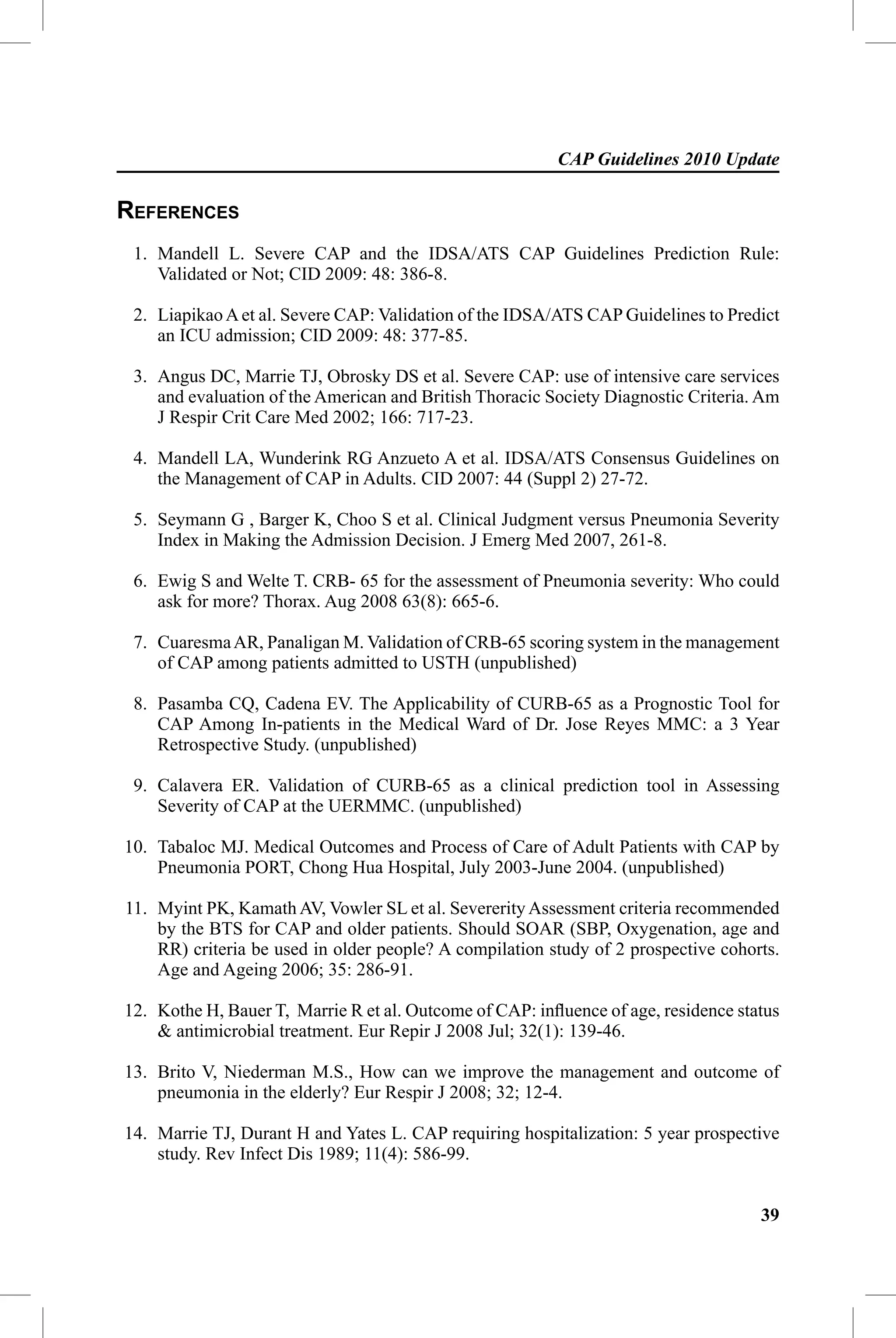CAP Guidelines 2010 Update

REFERENCES
 1. Mandell L. Severe CAP and the IDSA/ATS CAP Guidelines Prediction Rule:
    Validated or Not; CID 2009: 48: 386-8.

 2. Liapikao A et al. Severe CAP: Validation of the IDSA/ATS CAP Guidelines to Predict
    an ICU admission; CID 2009: 48: 377-85.

 3. Angus DC, Marrie TJ, Obrosky DS et al. Severe CAP: use of intensive care services
    and evaluation of the American and British Thoracic Society Diagnostic Criteria. Am
    J Respir Crit Care Med 2002; 166: 717-23.

 4. Mandell LA, Wunderink RG Anzueto A et al. IDSA/ATS Consensus Guidelines on
    the Management of CAP in Adults. CID 2007: 44 (Suppl 2) 27-72.

 5. Seymann G , Barger K, Choo S et al. Clinical Judgment versus Pneumonia Severity
    Index in Making the Admission Decision. J Emerg Med 2007, 261-8.

 6. Ewig S and Welte T. CRB- 65 for the assessment of Pneumonia severity: Who could
    ask for more? Thorax. Aug 2008 63(8): 665-6.

 7. Cuaresma AR, Panaligan M. Validation of CRB-65 scoring system in the management
    of CAP among patients admitted to USTH (unpublished)

 8. Pasamba CQ, Cadena EV. The Applicability of CURB-65 as a Prognostic Tool for
    CAP Among In-patients in the Medical Ward of Dr. Jose Reyes MMC: a 3 Year
    Retrospective Study. (unpublished)

 9. Calavera ER. Validation of CURB-65 as a clinical prediction tool in Assessing
    Severity of CAP at the UERMMC. (unpublished)

10. Tabaloc MJ. Medical Outcomes and Process of Care of Adult Patients with CAP by
    Pneumonia PORT, Chong Hua Hospital, July 2003-June 2004. (unpublished)

11. Myint PK, Kamath AV, Vowler SL et al. Severerity Assessment criteria recommended
    by the BTS for CAP and older patients. Should SOAR (SBP, Oxygenation, age and
    RR) criteria be used in older people? A compilation study of 2 prospective cohorts.
    Age and Ageing 2006; 35: 286-91.

12. Kothe H, Bauer T, Marrie R et al. Outcome of CAP: inﬂuence of age, residence status
    & antimicrobial treatment. Eur Repir J 2008 Jul; 32(1): 139-46.

13. Brito V, Niederman M.S., How can we improve the management and outcome of
    pneumonia in the elderly? Eur Respir J 2008; 32; 12-4.

14. Marrie TJ, Durant H and Yates L. CAP requiring hospitalization: 5 year prospective
    study. Rev Infect Dis 1989; 11(4): 586-99.


                                                                                    39
 